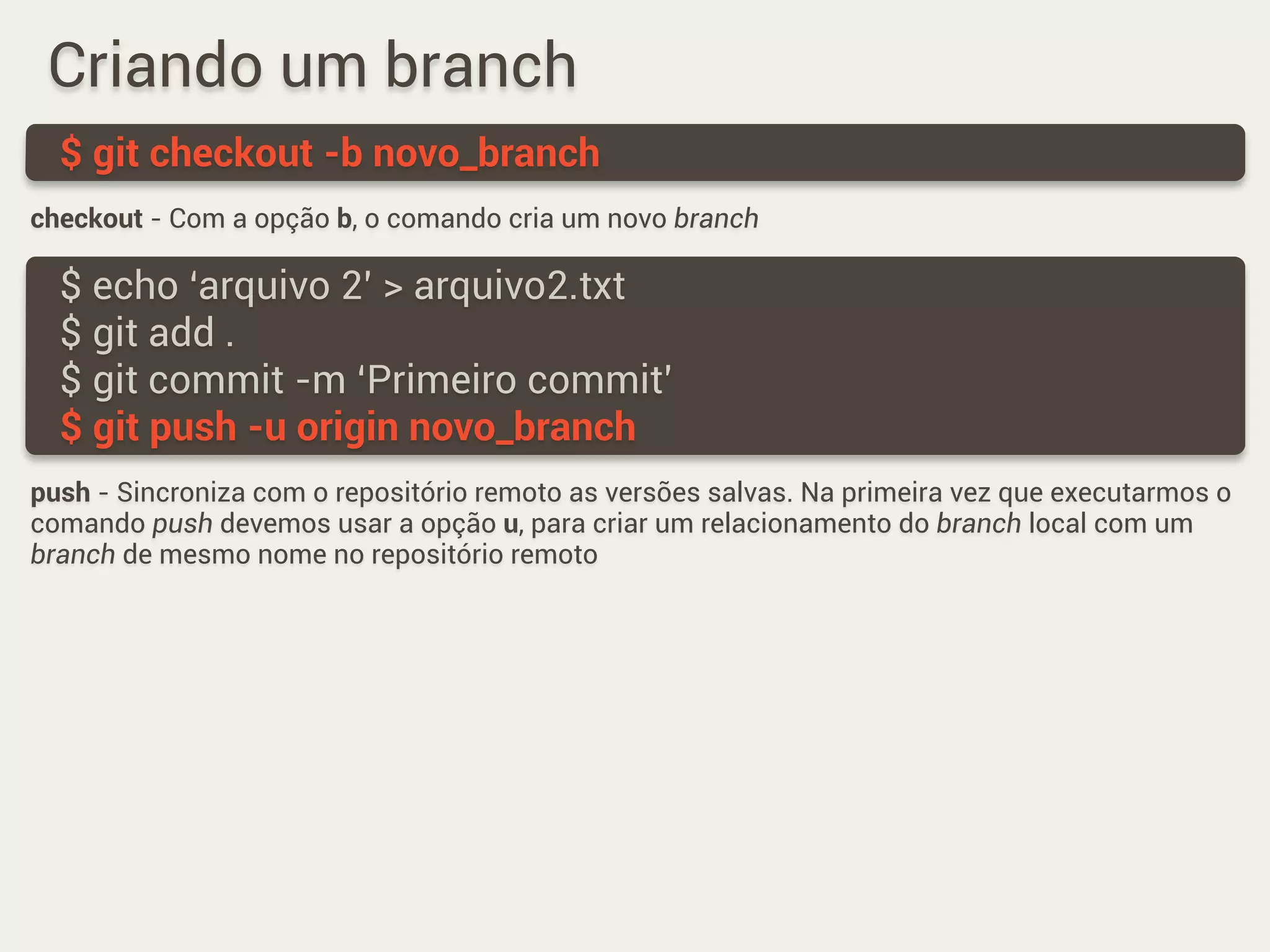 Criando um branch
checkout - Com a opção b, o comando cria um novo branch
$ git checkout -b novo_branch
$ echo ‘arquivo 2’ > arquivo2.txt
$ git add .
$ git commit -m ‘Primeiro commit’
$ git push -u origin novo_branch
push - Sincroniza com o repositório remoto as versões salvas. Na primeira vez que executarmos o
comando push devemos usar a opção u, para criar um relacionamento do branch local com um
branch de mesmo nome no repositório remoto
 