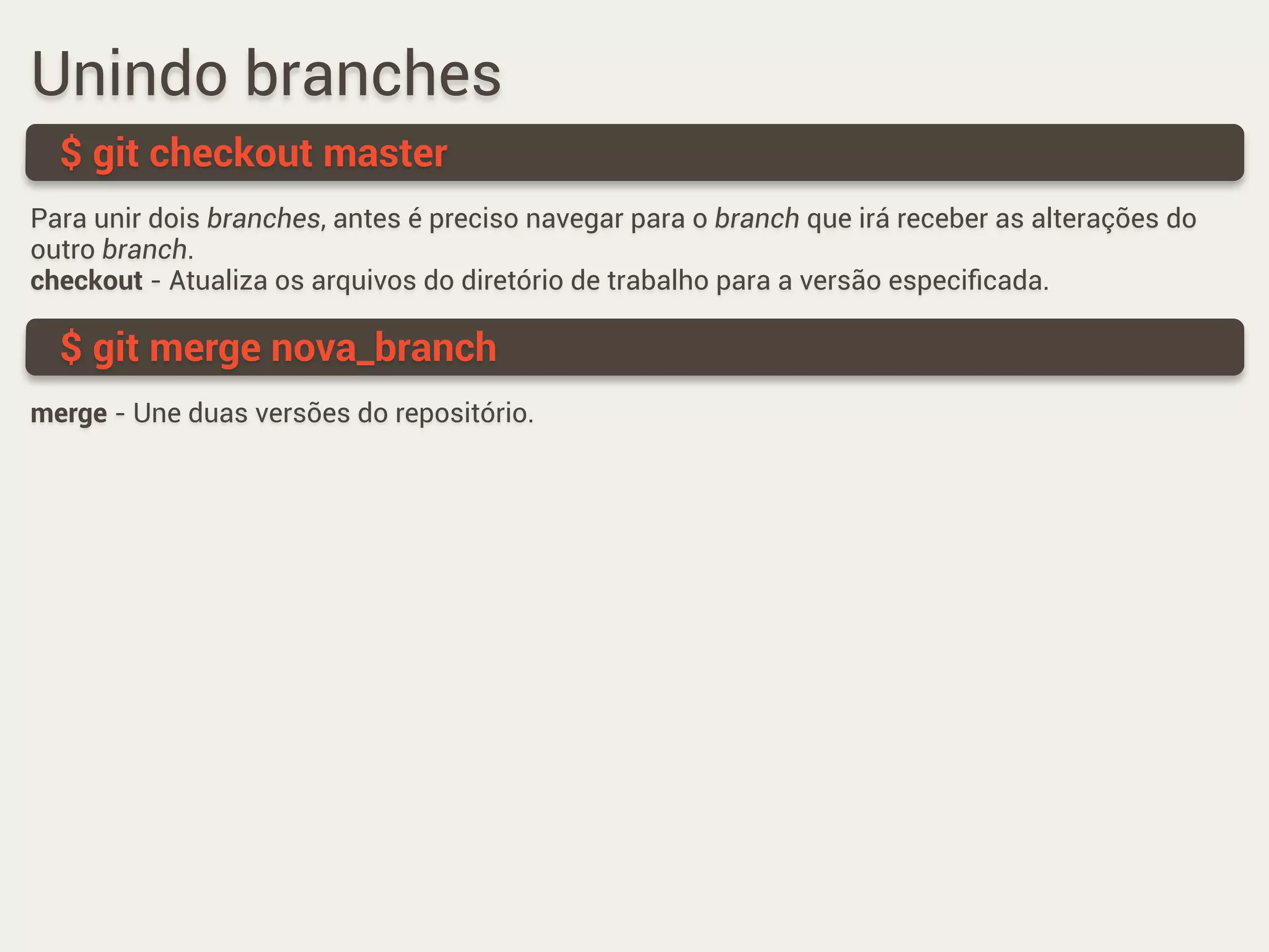 Unindo branches
Para unir dois branches, antes é preciso navegar para o branch que irá receber as alterações do
outro branch.
checkout - Atualiza os arquivos do diretório de trabalho para a versão especiﬁcada.
$ git checkout master
$ git merge nova_branch
merge - Une duas versões do repositório.
 