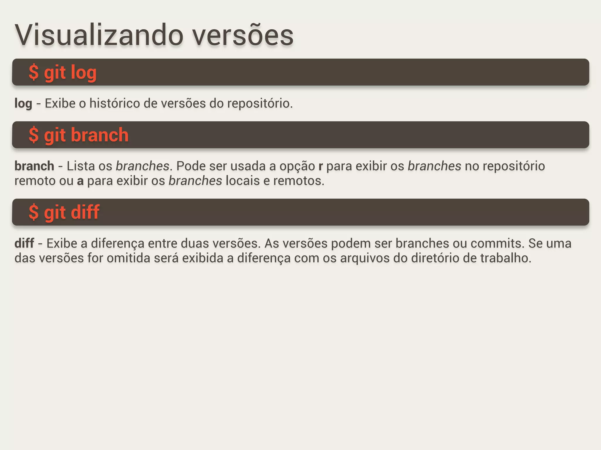 Visualizando versões
log - Exibe o histórico de versões do repositório.
$ git log
branch - Lista os branches. Pode ser usada a opção r para exibir os branches no repositório
remoto ou a para exibir os branches locais e remotos.
$ git branch
diff - Exibe a diferença entre duas versões. As versões podem ser branches ou commits. Se uma
das versões for omitida será exibida a diferença com os arquivos do diretório de trabalho.
$ git diff
 