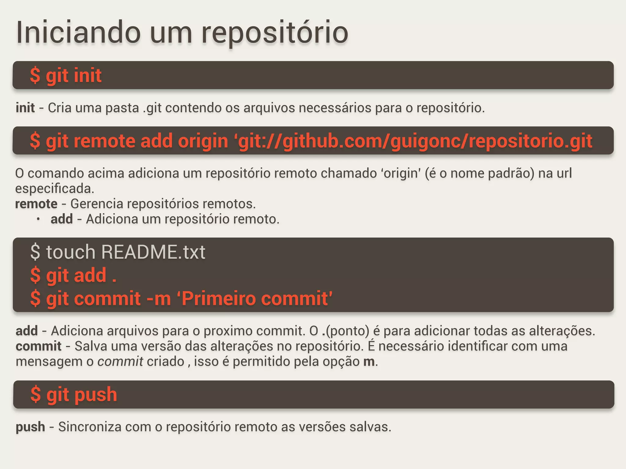 Iniciando um repositório
$ git init
$ touch README.txt
$ git add .
$ git commit -m ‘Primeiro commit’
$ git remote add origin ‘git://github.com/guigonc/repositorio.git
$ git push
init - Cria uma pasta .git contendo os arquivos necessários para o repositório.
O comando acima adiciona um repositório remoto chamado ‘origin’ (é o nome padrão) na url
especiﬁcada.
remote - Gerencia repositórios remotos.
• add - Adiciona um repositório remoto.
add - Adiciona arquivos para o proximo commit. O .(ponto) é para adicionar todas as alterações.
commit - Salva uma versão das alterações no repositório. É necessário identiﬁcar com uma
mensagem o commit criado , isso é permitido pela opção m.
push - Sincroniza com o repositório remoto as versões salvas.
 