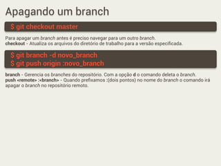 Apagando um branch
Para apagar um branch antes é preciso navegar para um outro branch.
checkout - Atualiza os arquivos do diretório de trabalho para a versão especiﬁcada.
$ git checkout master
$ git branch -d novo_branch
$ git push origin :novo_branch
branch - Gerencia os branches do repositório. Com a opção d o comando deleta o branch.
push <remote> :<branch> - Quando preﬁxamos :(dois pontos) no nome do branch o comando irá
apagar o branch no repositório remoto.
 