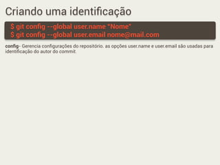 Criando uma identiﬁcação
$ git conﬁg --global user.name “Nome”
$ git conﬁg --global user.email nome@mail.com
conﬁg- Gerencia conﬁgurações do repositório. as opções user.name e user.email são usadas para
identiﬁcação do autor do commit.
 