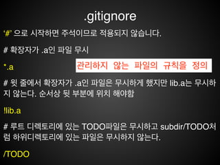 .gitignore
• 관리하지 않는 파일의 규칙을 정의한다.!
• #은 주석이다.!
• 표준 Glob패턴을 사용한다.!
• 디렉터리는 슬래시를 끝에 사용하는 것으로 표현한다.!
• ! 로 시작하는 패턴의 파일은 무시하지 않는다.
 