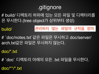 .gitignore
‘#’ 으로 시작하면 주석이므로 적용되지 않습니다.!
# 확장자가 .a인 파일 무시!
*.a!
# 윗 줄에서 확장자가 .a인 파일은 무시하게 했지만 lib.a는 무시하
지 않는다. 순서상 뒷 부분에 위치 해야함!
!lib.a!
# 루트 디렉토리에 있는 TODO파일은 무시하고 subdir/TODO처
럼 하위디렉토리에 있는 파일은 무시하지 않는다.!
/TODO
관리하지 않는 파일의 규칙을 정의
 