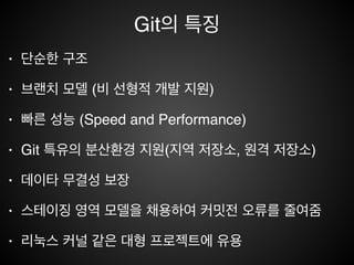 Git의 역사
• 1991-2002 - 리눅스 커널 개발 관련 하여 파일로 패치 관리!
• 2002 - 분산 버전 컨트롤 시스템인 Bitkeeper를 사용하게 됨!
• April 2005 - Bitkeeper 라이센스 이슈로 인하여 , Linus
Torvalds는 직접 개발(0.0.1)하게 됨(약 2주)!
• GitHub(2008년경)로 인해서 폭발적으로 성장함!
• Latest Version 2.4.4(2015/06/16)
 