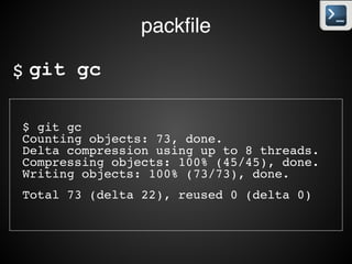 packﬁle
• 최초에 생성된 object를 Loose 개체 포맷이라고 한다.!
• 스냅샷을 각 commit별로 별도로 생성되는데 만약 1byte라도
변경되면 새로운 스냅샷을 생성하게 된다.!
• 압축(zlib)을 하지만 그래도 중복이 많다.!
• packﬁle을 만들어 유사한 내용을 제거하여 관리할 수 있다.!
• git gc로 수동 생성!
• git push에서 자동 수행!
• object의 숫자가 증가하면 자동으로 수행
 