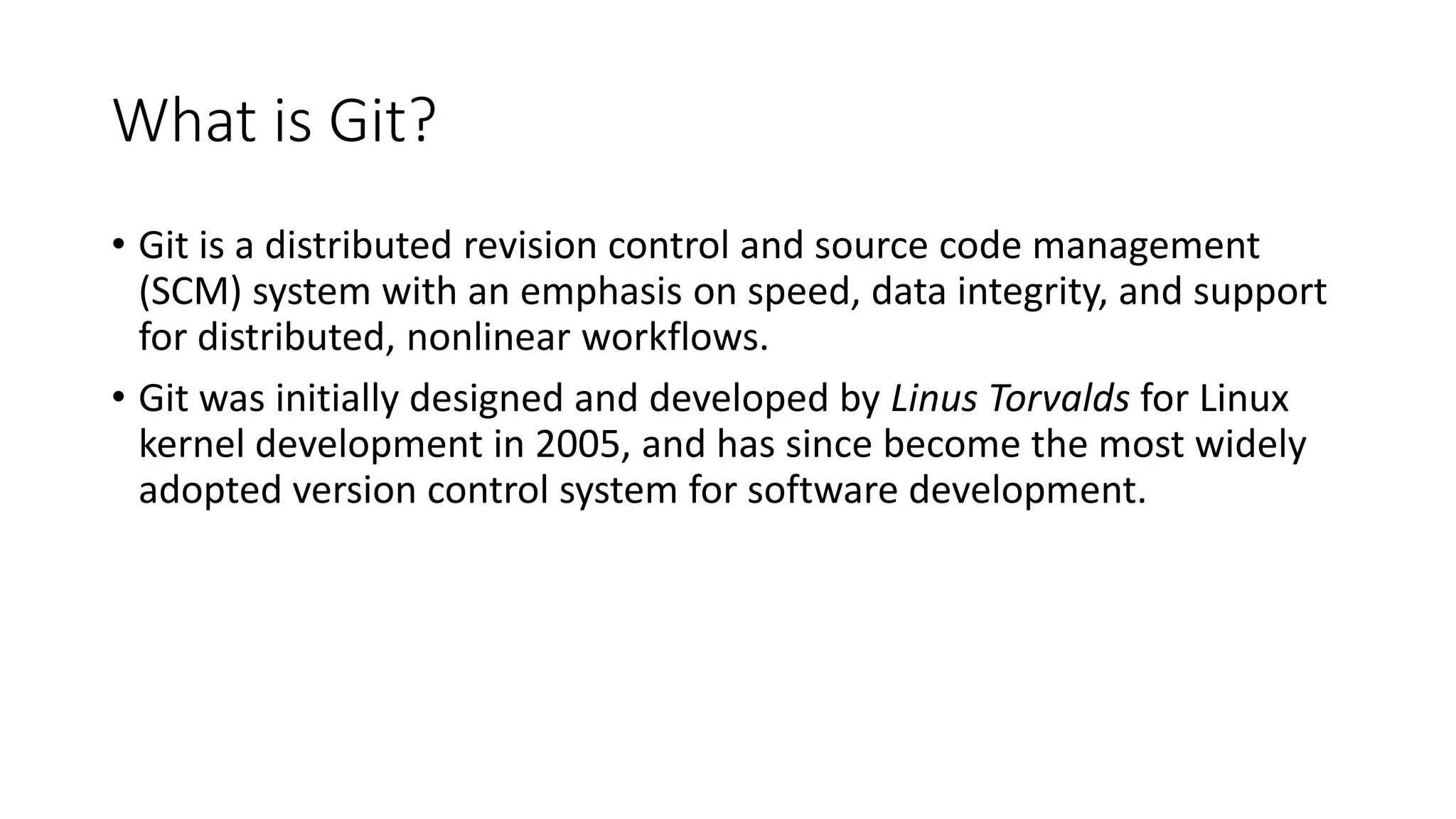 What is Git?
• Git is a distributed revision control and source code management
(SCM) system with an emphasis on speed, data integrity, and support
for distributed, nonlinear workflows.
• Git was initially designed and developed by Linus Torvalds for Linux
kernel development in 2005, and has since become the most widely
adopted version control system for software development.
 