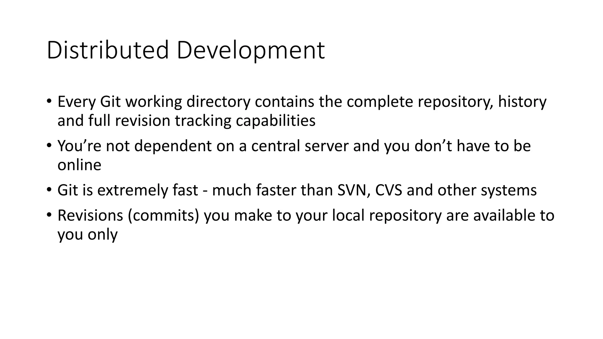 Distributed Development
• Every Git working directory contains the complete repository, history
and full revision tracking capabilities
• You’re not dependent on a central server and you don’t have to be
online
• Git is extremely fast - much faster than SVN, CVS and other systems
• Revisions (commits) you make to your local repository are available to
you only
 