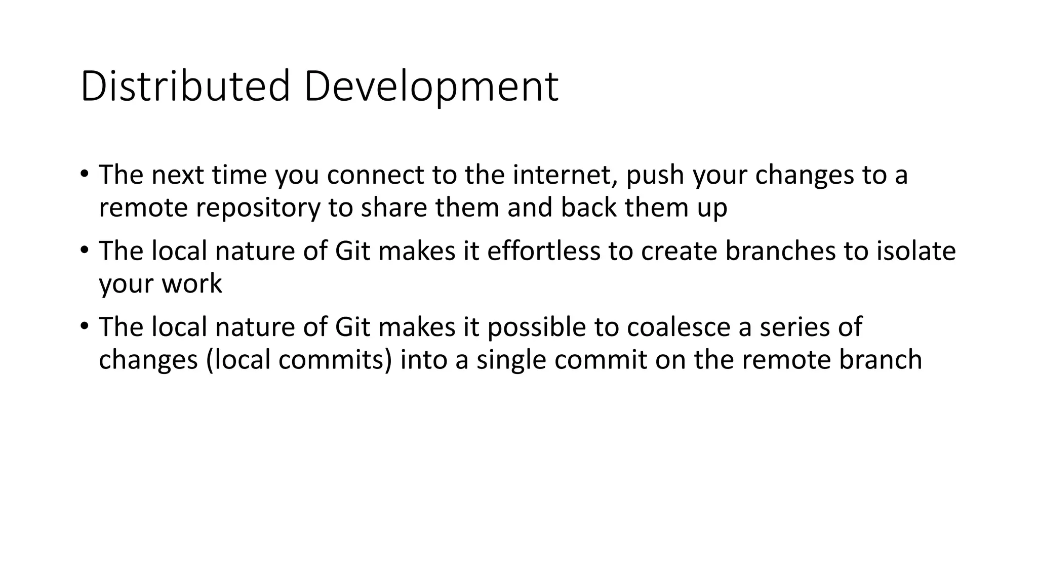 Distributed Development
• The next time you connect to the internet, push your changes to a
remote repository to share them and back them up
• The local nature of Git makes it effortless to create branches to isolate
your work
• The local nature of Git makes it possible to coalesce a series of
changes (local commits) into a single commit on the remote branch
 