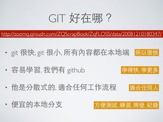 GIT 好在哪？
• git 很快, git 很⼩小, 所有內容都在本地端
• 容易學習, 我們有 github
• 他是分散式的, 適合任何⼯工作流程
• 便宜的本地分⽀支
http://zoomq.qiniudn.com/ZQScrapBook/ZqFLOSS/data/20081210180347/
所以很快
學得快, 學更多
適合任何⼈人
⽅方便測試, 練習, 開發, 紀錄
 