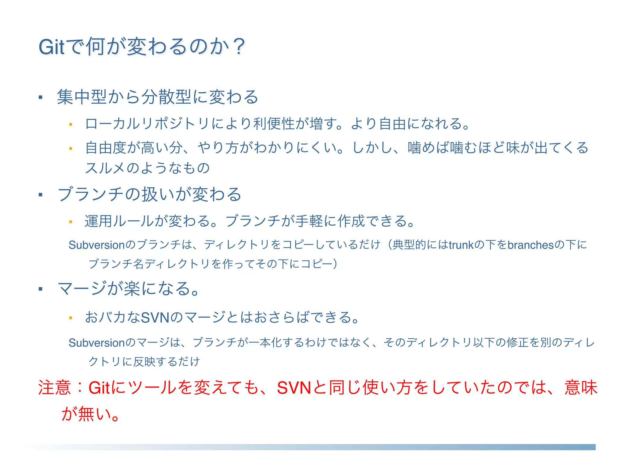 Gitで何が変わるのか？
■ 集中型から分散型に変わる
■ ローカルリポジトリにより利便性が増す。より自由になれる。
■ 自由度が高い分、やり方がわかりにくい。しかし、噛めば噛むほど味が出てくる
スルメのようなもの
■ ブランチの扱いが変わる
■ 運用ルールが変わる。ブランチが手軽に作成できる。
Subversionのブランチは、ディレクトリをコピーしているだけ（典型的にはtrunkの下をbranchesの下に
ブランチ名ディレクトリを作ってその下にコピー）
■ マージが楽になる。
■ おバカなSVNのマージとはおさらばできる。
Subversionのマージは、ブランチが一本化するわけではなく、そのディレクトリ以下の修正を別のディレ
クトリに反映するだけ
注意：Gitにツールを変えても、SVNと同じ使い方をしていたのでは、意味
が無い。
 