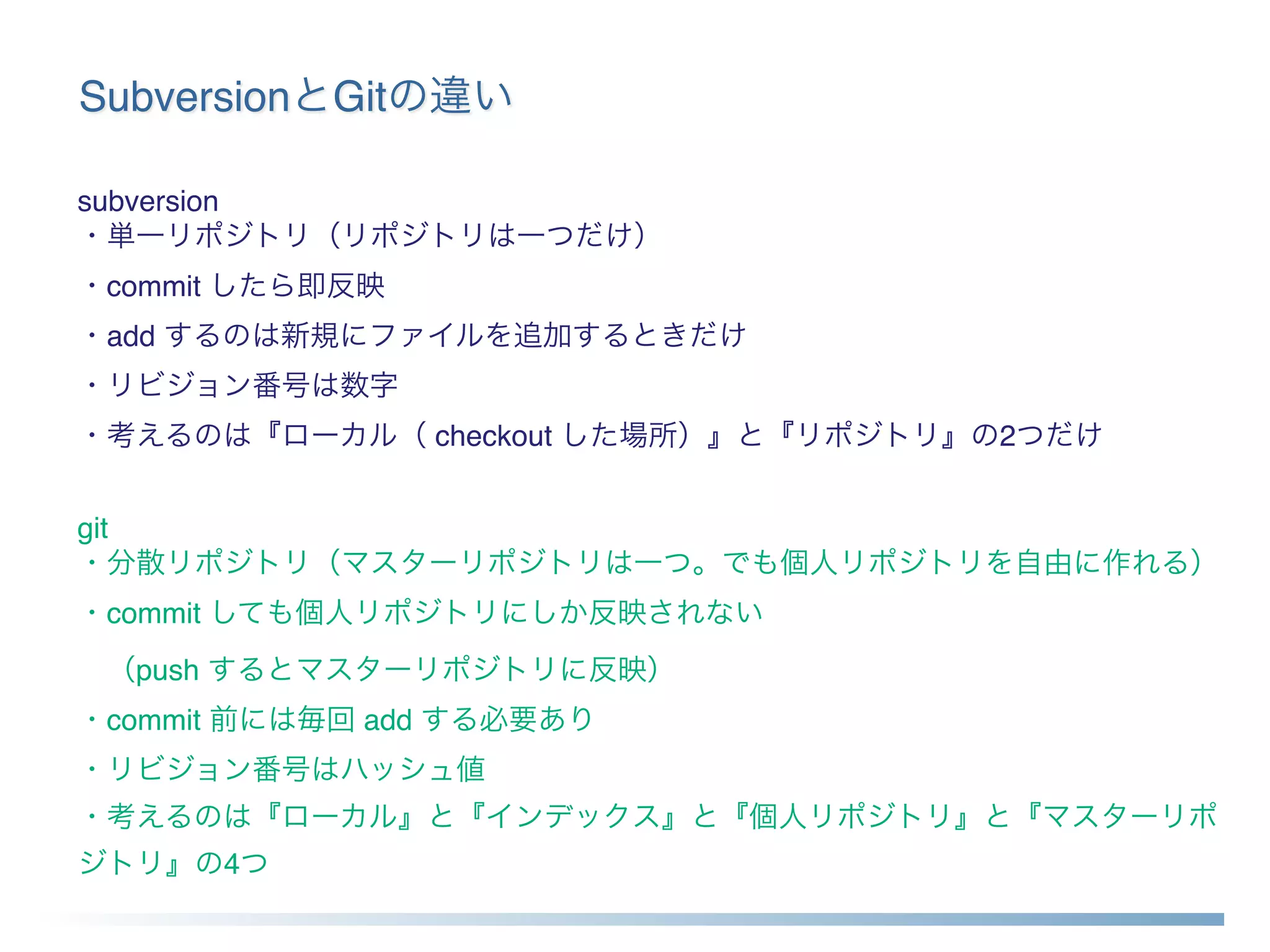 SubversionとGitの違い
subversion 
・単一リポジトリ（リポジトリは一つだけ） 
・commit したら即反映 
・add するのは新規にファイルを追加するときだけ 
・リビジョン番号は数字 
・考えるのは『ローカル（ checkout した場所）』と『リポジトリ』の2つだけ
 
git 
・分散リポジトリ（マスターリポジトリは一つ。でも個人リポジトリを自由に作れる） 
・commit しても個人リポジトリにしか反映されない
 （push するとマスターリポジトリに反映） 
・commit 前には毎回 add する必要あり 
・リビジョン番号はハッシュ値 
・考えるのは『ローカル』と『インデックス』と『個人リポジトリ』と『マスターリポ
ジトリ』の4つ
 