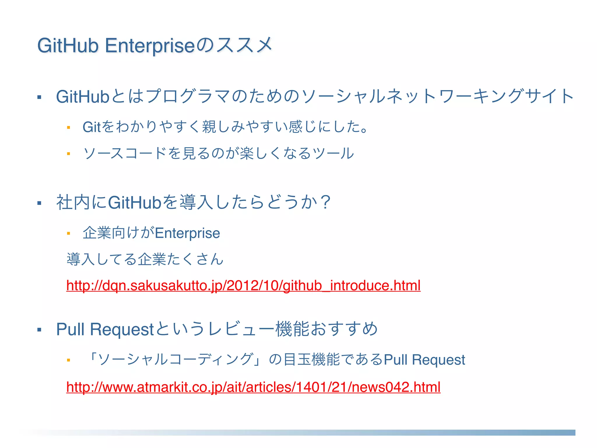 GitHub Enterpriseのススメ
■ GitHubとはプログラマのためのソーシャルネットワーキングサイト
■ Gitをわかりやすく親しみやすい感じにした。
■ ソースコードを見るのが楽しくなるツール
■ 社内にGitHubを導入したらどうか？
■ 企業向けがEnterprise
導入してる企業たくさん
http://dqn.sakusakutto.jp/2012/10/github_introduce.html
■ Pull Requestというレビュー機能おすすめ
■ 「ソーシャルコーディング」の目玉機能であるPull Request
http://www.atmarkit.co.jp/ait/articles/1401/21/news042.html
 