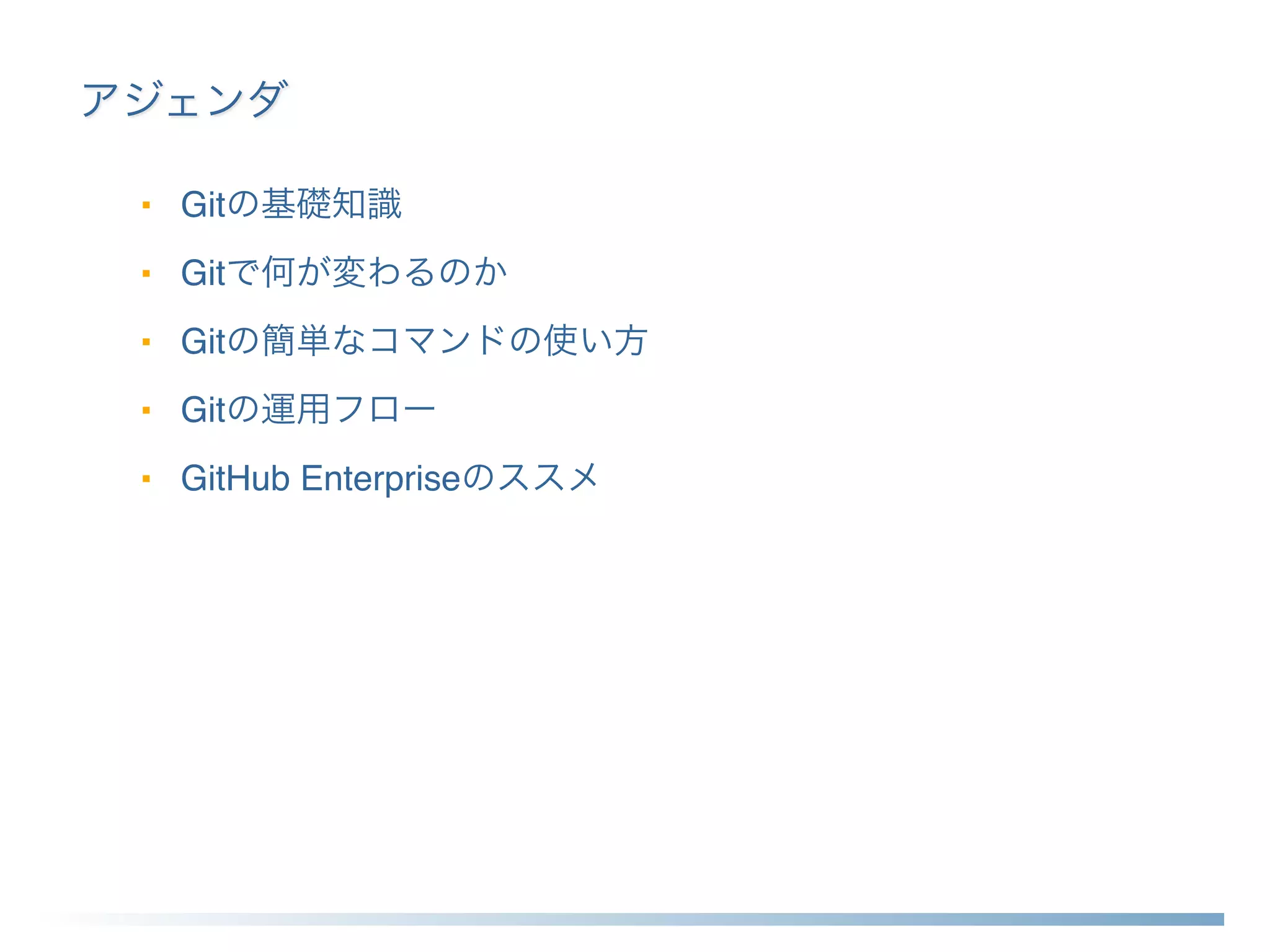 アジェンダ
■ Gitの基礎知識
■ Gitで何が変わるのか
■ Gitの簡単なコマンドの使い方
■ Gitの運用フロー
■ GitHub Enterpriseのススメ
 