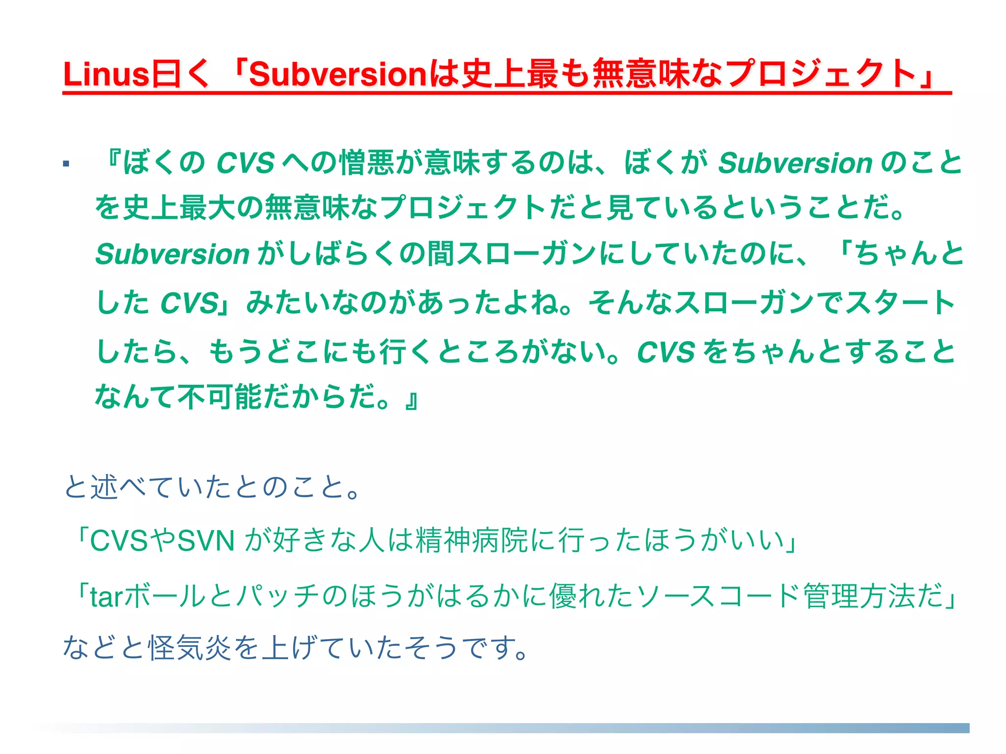 Linus曰く「Subversionは史上最も無意味なプロジェクト」
■ 『ぼくの CVS への憎悪が意味するのは、ぼくが Subversion のこと
を史上最大の無意味なプロジェクトだと見ているということだ。
Subversion がしばらくの間スローガンにしていたのに、「ちゃんと
した CVS」みたいなのがあったよね。そんなスローガンでスタート
したら、もうどこにも行くところがない。CVS をちゃんとすること
なんて不可能だからだ。』
と述べていたとのこと。
「CVSやSVN が好きな人は精神病院に行ったほうがいい」
「tarボールとパッチのほうがはるかに優れたソースコード管理方法だ」
などと怪気炎を上げていたそうです。
 