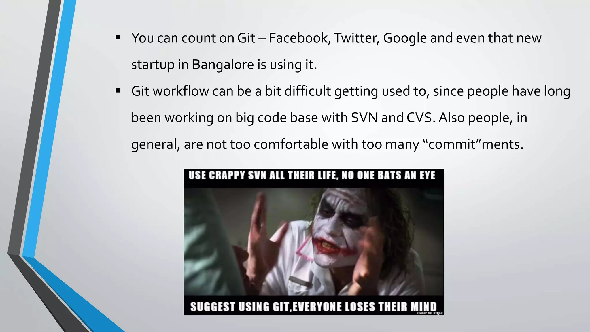  You can count on Git – Facebook,Twitter, Google and even that new
startup in Bangalore is using it.
 Git workflow can be a bit difficult getting used to, since people have long
been working on big code base with SVN and CVS. Also people, in
general, are not too comfortable with too many “commit”ments.
 