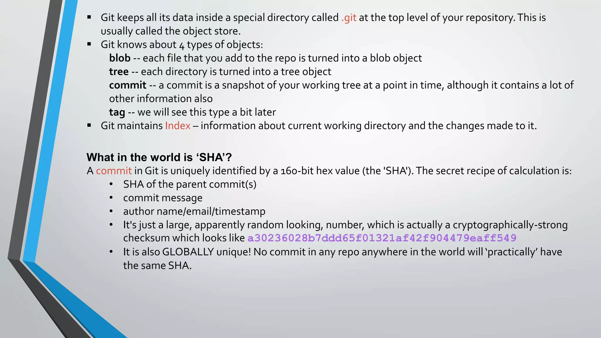  Git keeps all its data inside a special directory called .git at the top level of your repository.This is
usually called the object store.
 Git knows about 4 types of objects:
blob -- each file that you add to the repo is turned into a blob object
tree -- each directory is turned into a tree object
commit -- a commit is a snapshot of your working tree at a point in time, although it contains a lot of
other information also
tag -- we will see this type a bit later
 Git maintains Index – information about current working directory and the changes made to it.
What in the world is ‘SHA’?
A commit in Git is uniquely identified by a 160-bit hex value (the 'SHA').The secret recipe of calculation is:
• SHA of the parent commit(s)
• commit message
• author name/email/timestamp
• It's just a large, apparently random looking, number, which is actually a cryptographically-strong
checksum which looks like a30236028b7ddd65f01321af42f904479eaff549
• It is also GLOBALLY unique! No commit in any repo anywhere in the world will ‘practically’ have
the same SHA.
 