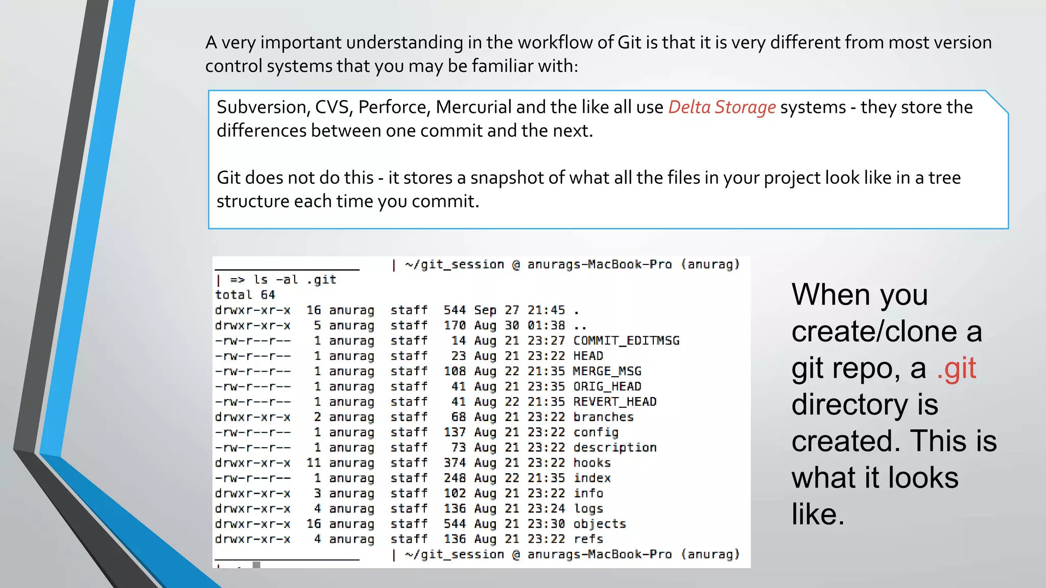 A very important understanding in the workflow of Git is that it is very different from most version
control systems that you may be familiar with:
Subversion, CVS, Perforce, Mercurial and the like all use Delta Storage systems - they store the
differences between one commit and the next.
Git does not do this - it stores a snapshot of what all the files in your project look like in a tree
structure each time you commit.
When you
create/clone a
git repo, a .git
directory is
created. This is
what it looks
like.
 