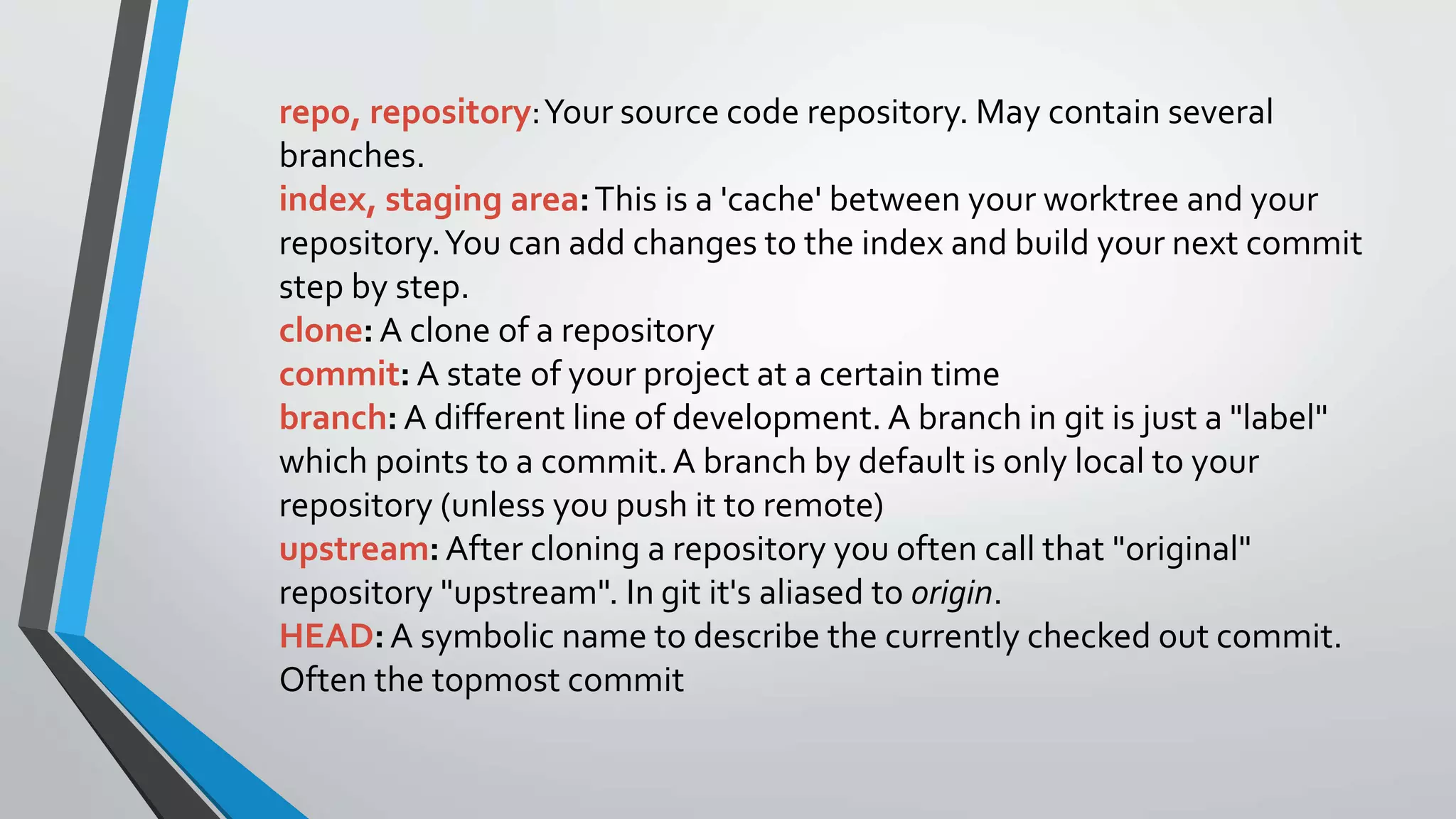 repo, repository:Your source code repository. May contain several
branches.
index, staging area:This is a 'cache' between your worktree and your
repository.You can add changes to the index and build your next commit
step by step.
clone: A clone of a repository
commit: A state of your project at a certain time
branch: A different line of development. A branch in git is just a "label"
which points to a commit.A branch by default is only local to your
repository (unless you push it to remote)
upstream: After cloning a repository you often call that "original"
repository "upstream". In git it's aliased to origin.
HEAD:A symbolic name to describe the currently checked out commit.
Often the topmost commit
 