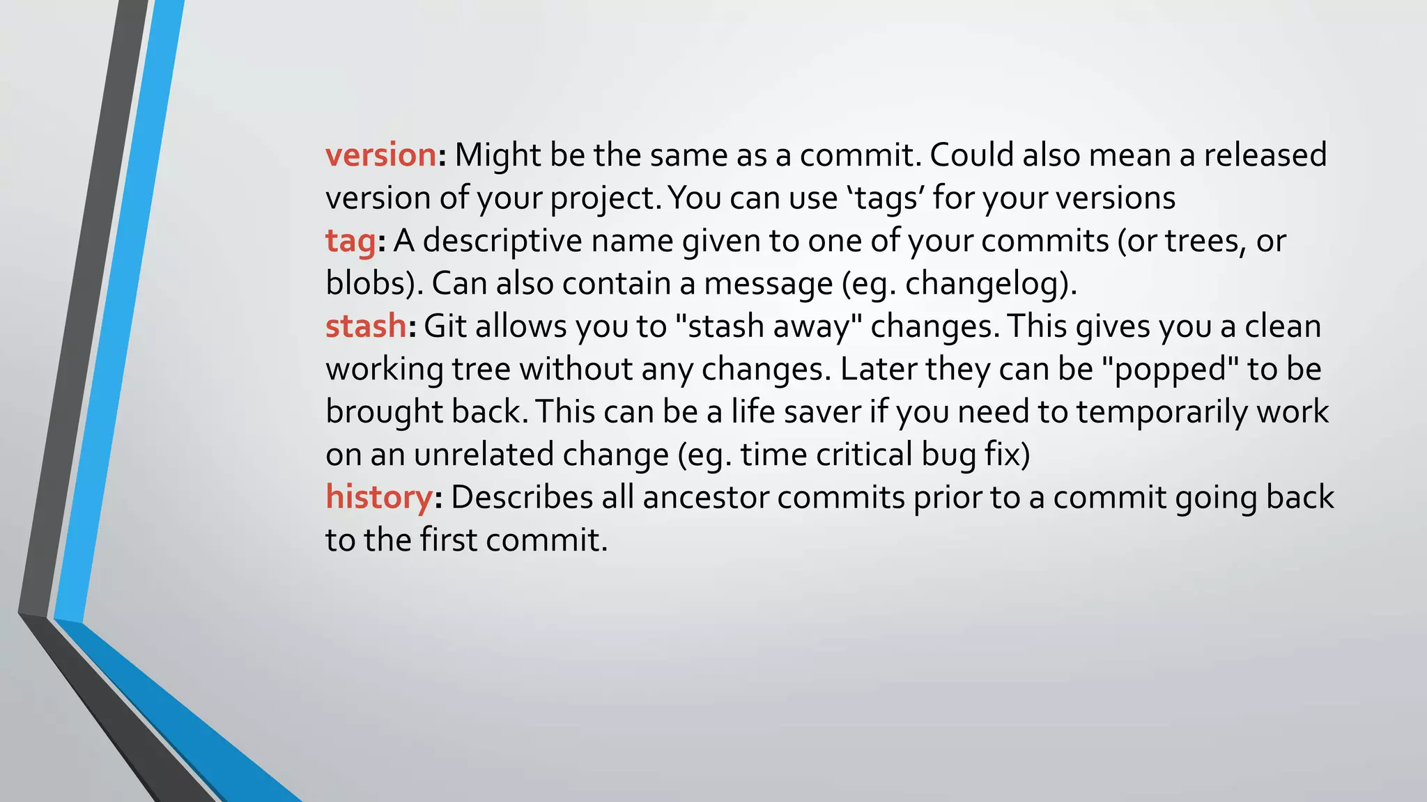 version: Might be the same as a commit. Could also mean a released
version of your project.You can use ‘tags’ for your versions
tag: A descriptive name given to one of your commits (or trees, or
blobs). Can also contain a message (eg. changelog).
stash:Git allows you to "stash away" changes.This gives you a clean
working tree without any changes. Later they can be "popped" to be
brought back.This can be a life saver if you need to temporarily work
on an unrelated change (eg. time critical bug fix)
history: Describes all ancestor commits prior to a commit going back
to the first commit.
 