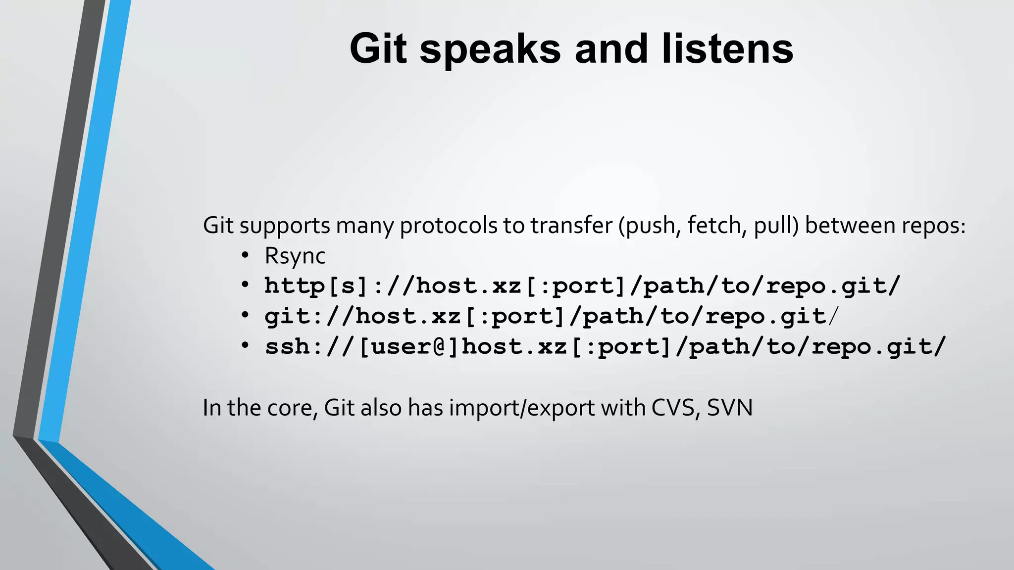 Git speaks and listens
Git supports many protocols to transfer (push, fetch, pull) between repos:
• Rsync
• http[s]://host.xz[:port]/path/to/repo.git/
• git://host.xz[:port]/path/to/repo.git/
• ssh://[user@]host.xz[:port]/path/to/repo.git/
In the core, Git also has import/export with CVS, SVN
 