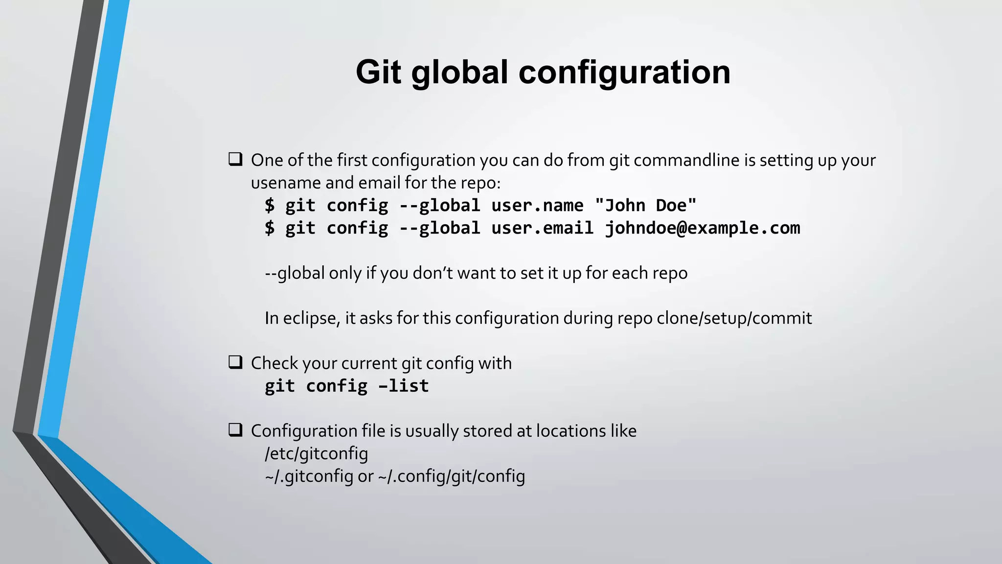 Git global configuration
 One of the first configuration you can do from git commandline is setting up your
usename and email for the repo:
$ git config --global user.name "John Doe"
$ git config --global user.email johndoe@example.com
--global only if you don’t want to set it up for each repo
In eclipse, it asks for this configuration during repo clone/setup/commit
 Check your current git config with
git config –list
 Configuration file is usually stored at locations like
/etc/gitconfig
~/.gitconfig or ~/.config/git/config
 