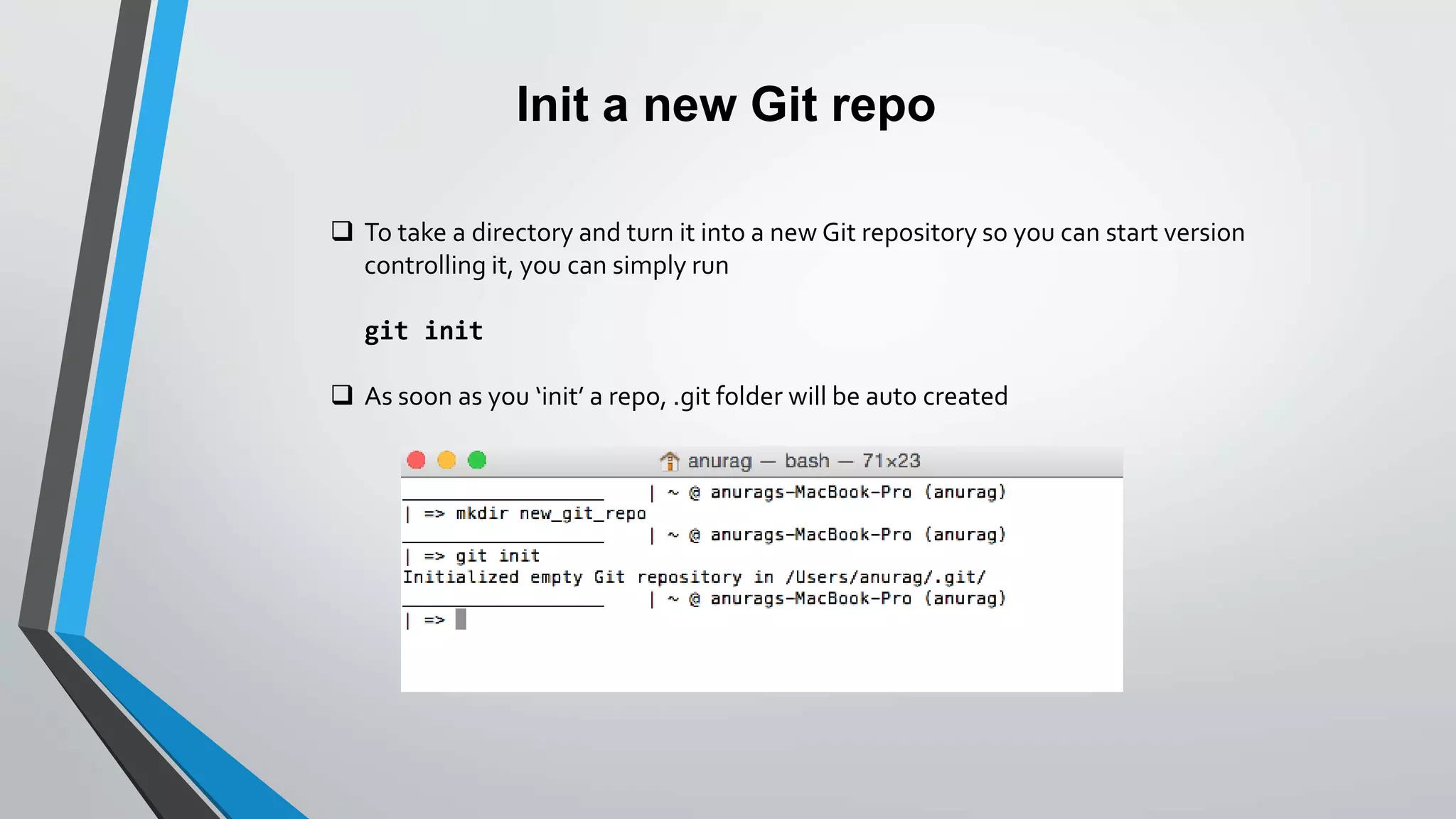 Init a new Git repo
 To take a directory and turn it into a new Git repository so you can start version
controlling it, you can simply run
git init
 As soon as you ‘init’ a repo, .git folder will be auto created
 