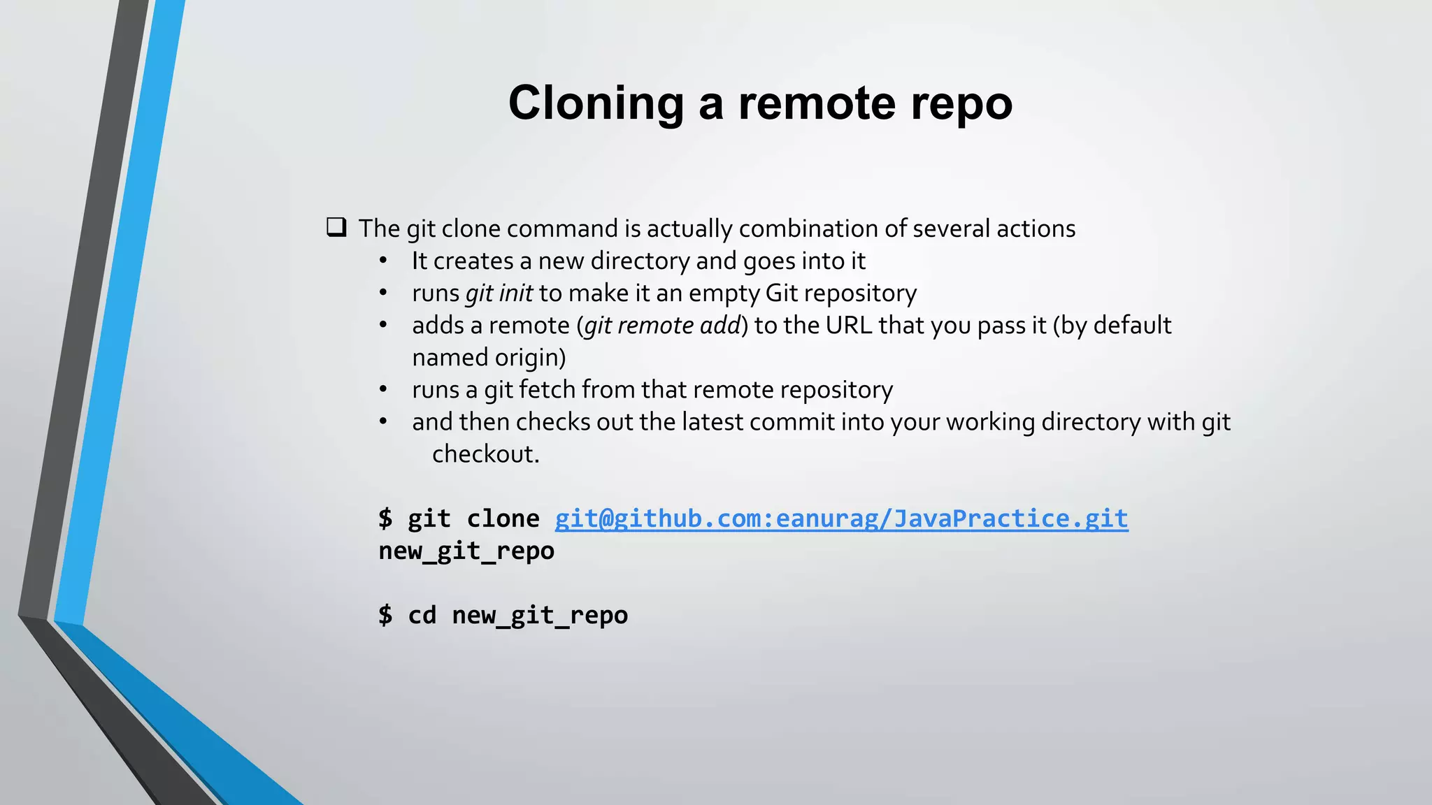 Cloning a remote repo
 The git clone command is actually combination of several actions
• It creates a new directory and goes into it
• runs git init to make it an empty Git repository
• adds a remote (git remote add) to the URL that you pass it (by default
named origin)
• runs a git fetch from that remote repository
• and then checks out the latest commit into your working directory with git
checkout.
$ git clone git@github.com:eanurag/JavaPractice.git
new_git_repo
$ cd new_git_repo
 