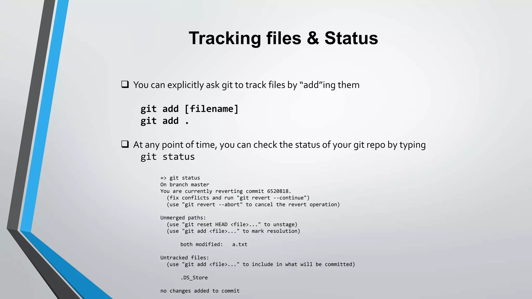Tracking files & Status
 You can explicitly ask git to track files by “add”ing them
git add [filename]
git add .
 At any point of time, you can check the status of your git repo by typing
git status
=> git status
On branch master
You are currently reverting commit 6520818.
(fix conflicts and run "git revert --continue")
(use "git revert --abort" to cancel the revert operation)
Unmerged paths:
(use "git reset HEAD <file>..." to unstage)
(use "git add <file>..." to mark resolution)
both modified: a.txt
Untracked files:
(use "git add <file>..." to include in what will be committed)
.DS_Store
no changes added to commit
 