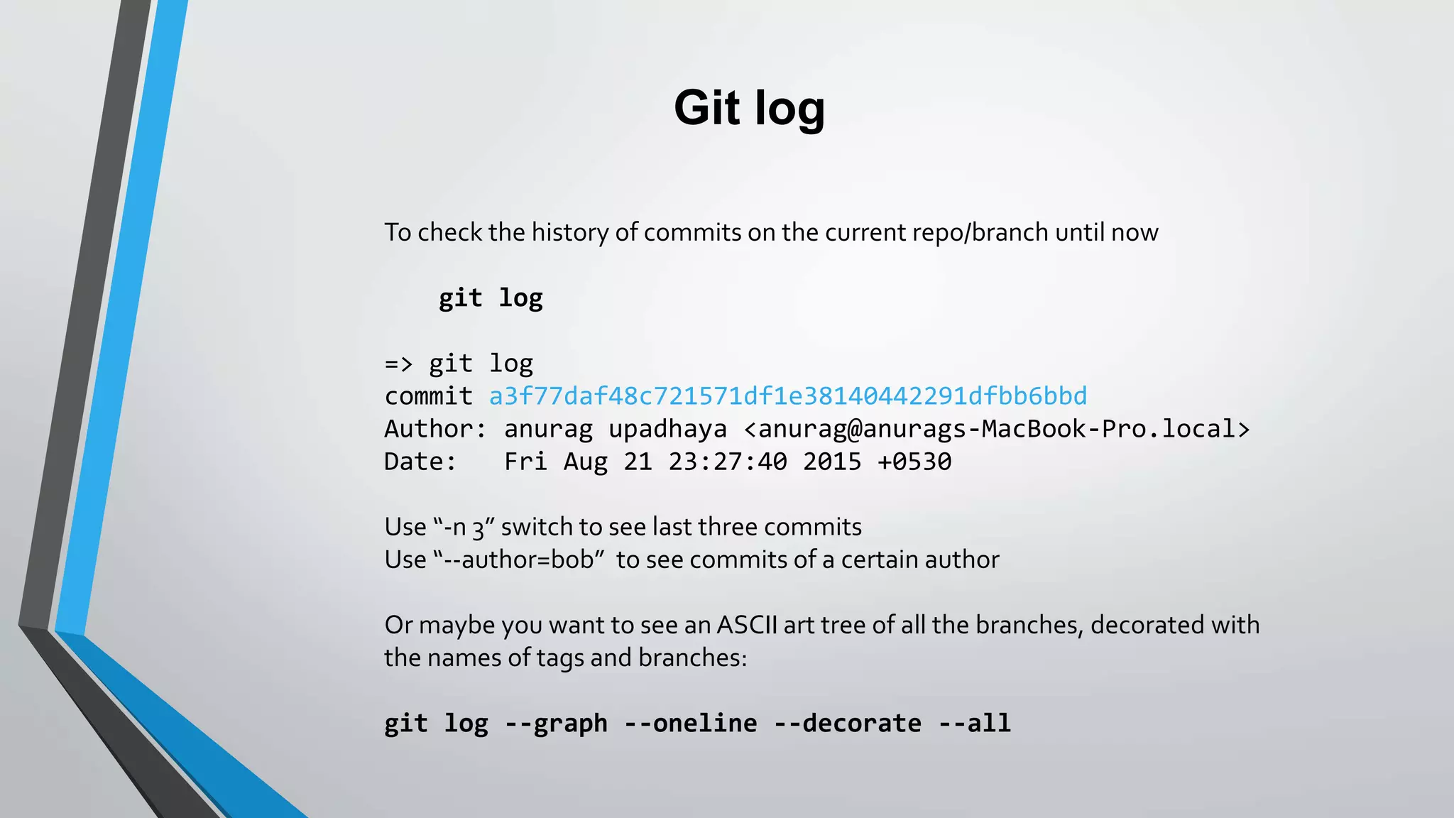 Git log
To check the history of commits on the current repo/branch until now
git log
=> git log
commit a3f77daf48c721571df1e38140442291dfbb6bbd
Author: anurag upadhaya <anurag@anurags-MacBook-Pro.local>
Date: Fri Aug 21 23:27:40 2015 +0530
Use “-n 3” switch to see last three commits
Use “--author=bob” to see commits of a certain author
Or maybe you want to see an ASCII art tree of all the branches, decorated with
the names of tags and branches:
git log --graph --oneline --decorate --all
 