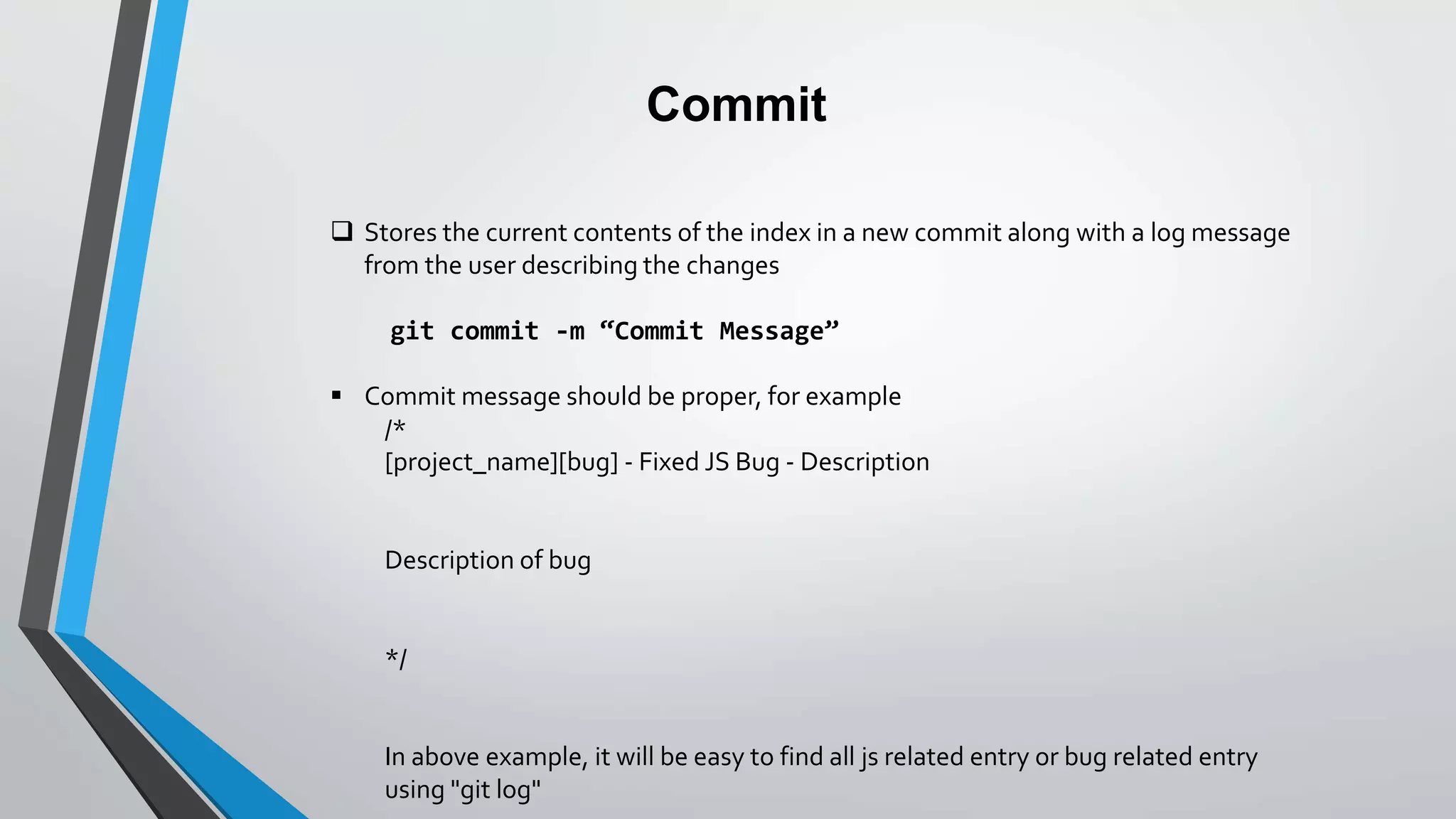 Commit
 Stores the current contents of the index in a new commit along with a log message
from the user describing the changes
git commit -m “Commit Message”
 Commit message should be proper, for example
/*
[project_name][bug] - Fixed JS Bug - Description
Description of bug
*/
In above example, it will be easy to find all js related entry or bug related entry
using "git log"
 