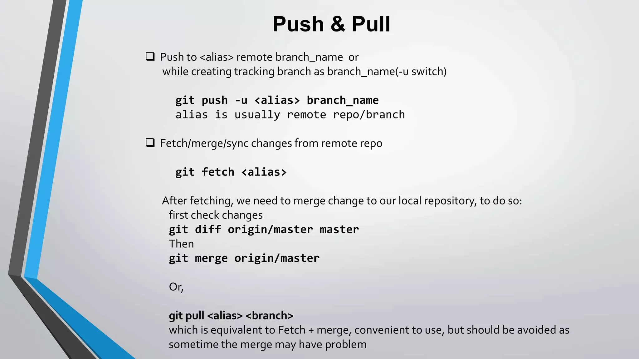 Push & Pull
 Push to <alias> remote branch_name or
while creating tracking branch as branch_name(-u switch)
git push -u <alias> branch_name
alias is usually remote repo/branch
 Fetch/merge/sync changes from remote repo
git fetch <alias>
After fetching, we need to merge change to our local repository, to do so:
first check changes
git diff origin/master master
Then
git merge origin/master
Or,
git pull <alias> <branch>
which is equivalent to Fetch + merge, convenient to use, but should be avoided as
sometime the merge may have problem
 