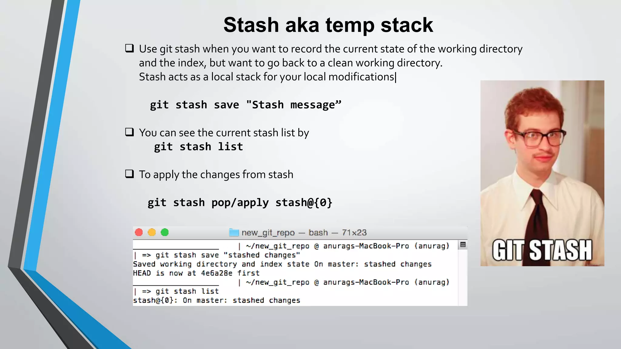 Stash aka temp stack
 Use git stash when you want to record the current state of the working directory
and the index, but want to go back to a clean working directory.
Stash acts as a local stack for your local modifications|
git stash save "Stash message”
 You can see the current stash list by
git stash list
 To apply the changes from stash
git stash pop/apply stash@{0}
 