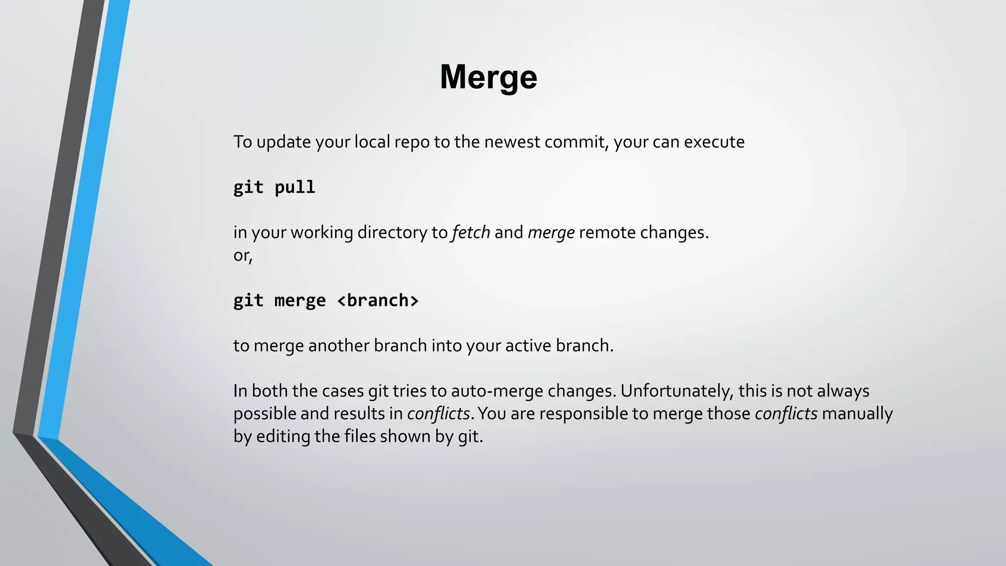 Merge
To update your local repo to the newest commit, your can execute
git pull
in your working directory to fetch and merge remote changes.
or,
git merge <branch>
to merge another branch into your active branch.
In both the cases git tries to auto-merge changes. Unfortunately, this is not always
possible and results in conflicts.You are responsible to merge those conflicts manually
by editing the files shown by git.
 