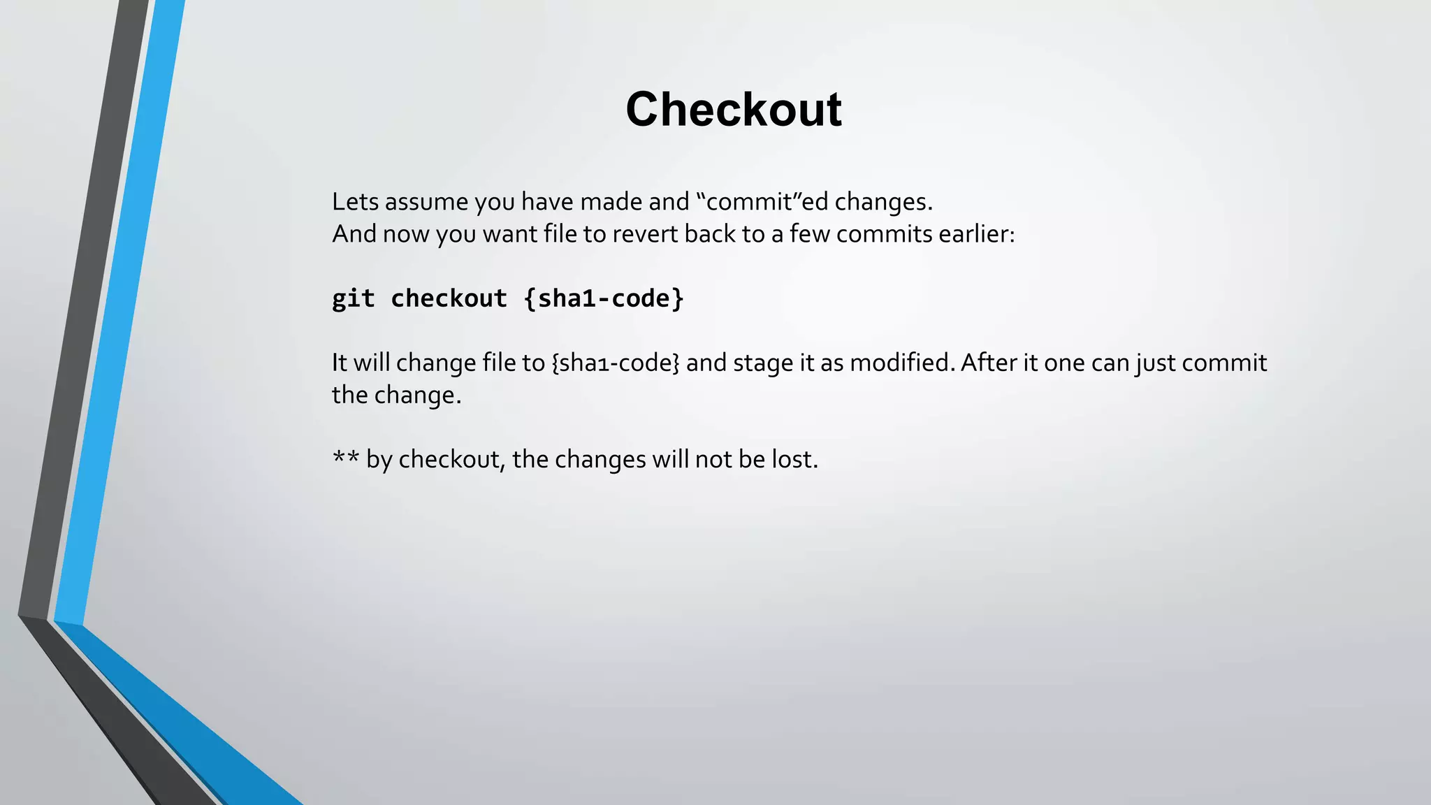 Checkout
Lets assume you have made and “commit”ed changes.
And now you want file to revert back to a few commits earlier:
git checkout {sha1-code}
It will change file to {sha1-code} and stage it as modified.After it one can just commit
the change.
** by checkout, the changes will not be lost.
 