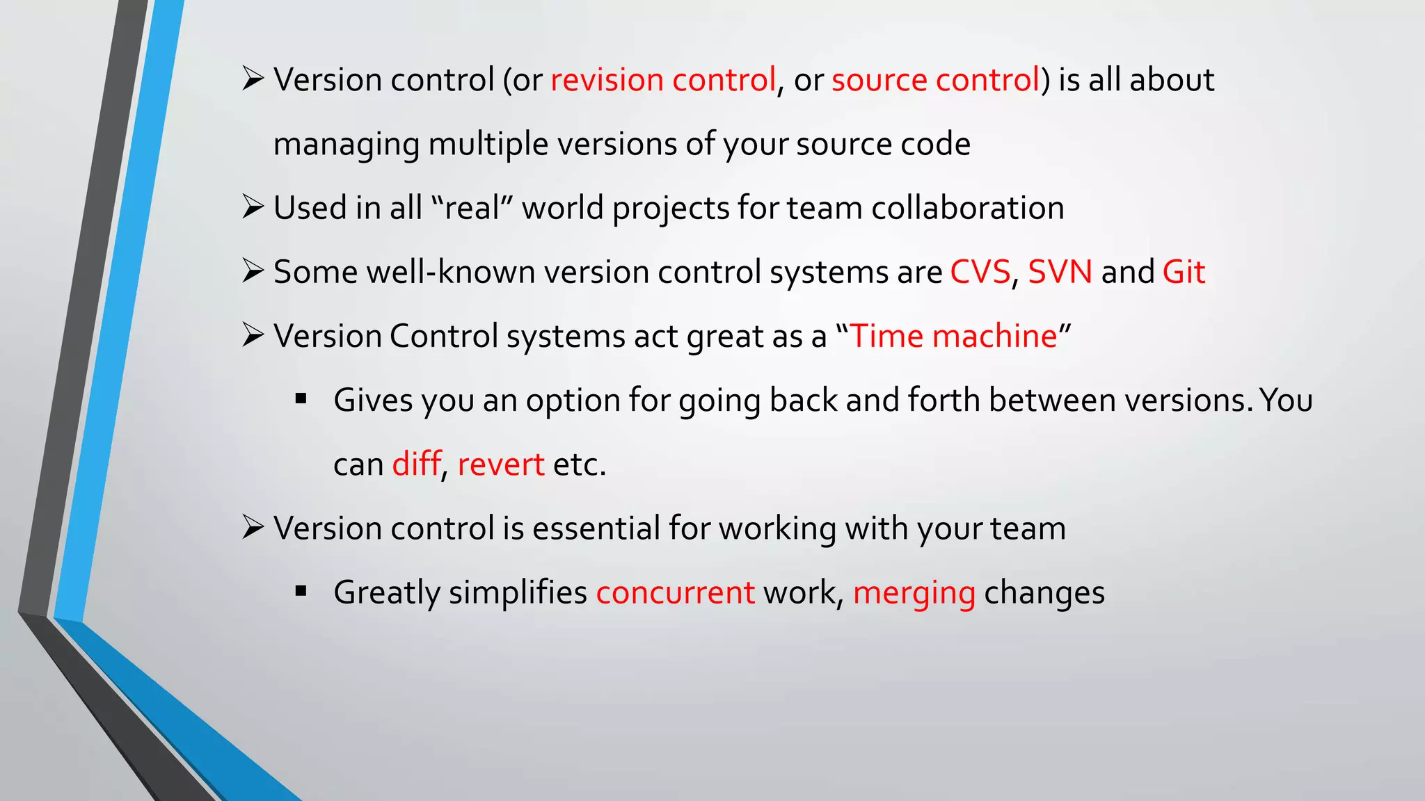 Version control (or revision control, or source control) is all about
managing multiple versions of your source code
Used in all “real” world projects for team collaboration
Some well-known version control systems are CVS, SVN and Git
Version Control systems act great as a “Time machine”
 Gives you an option for going back and forth between versions.You
can diff, revert etc.
Version control is essential for working with your team
 Greatly simplifies concurrent work, merging changes
 