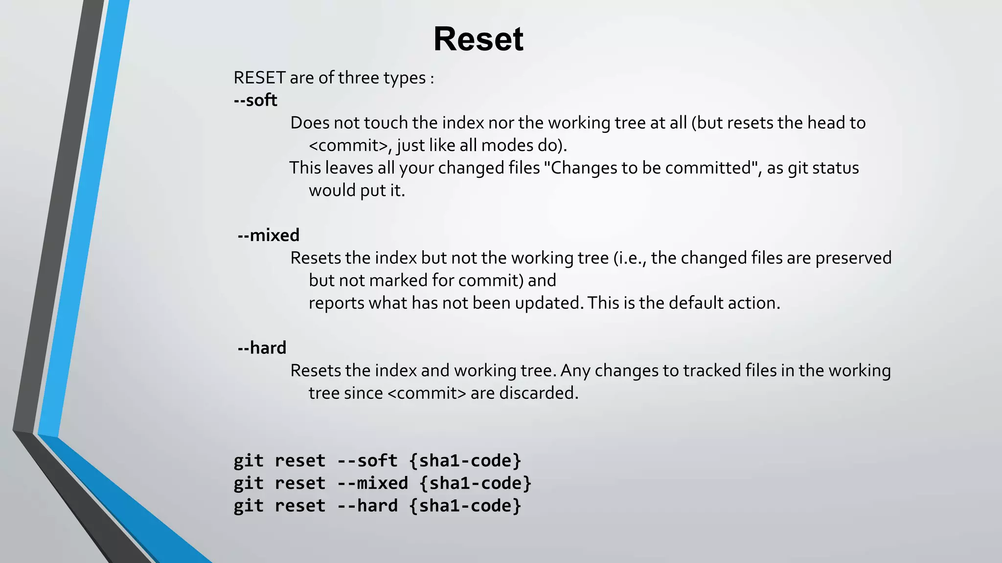 Reset
RESET are of three types :
--soft
Does not touch the index nor the working tree at all (but resets the head to
<commit>, just like all modes do).
This leaves all your changed files "Changes to be committed", as git status
would put it.
--mixed
Resets the index but not the working tree (i.e., the changed files are preserved
but not marked for commit) and
reports what has not been updated.This is the default action.
--hard
Resets the index and working tree. Any changes to tracked files in the working
tree since <commit> are discarded.
git reset --soft {sha1-code}
git reset --mixed {sha1-code}
git reset --hard {sha1-code}
 