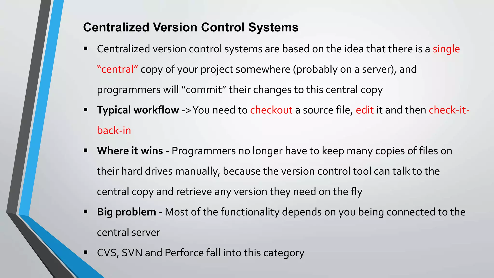 Centralized Version Control Systems
 Centralized version control systems are based on the idea that there is a single
“central” copy of your project somewhere (probably on a server), and
programmers will “commit” their changes to this central copy
 Typical workflow ->You need to checkout a source file, edit it and then check-it-
back-in
 Where it wins - Programmers no longer have to keep many copies of files on
their hard drives manually, because the version control tool can talk to the
central copy and retrieve any version they need on the fly
 Big problem - Most of the functionality depends on you being connected to the
central server
 CVS, SVN and Perforce fall into this category
 