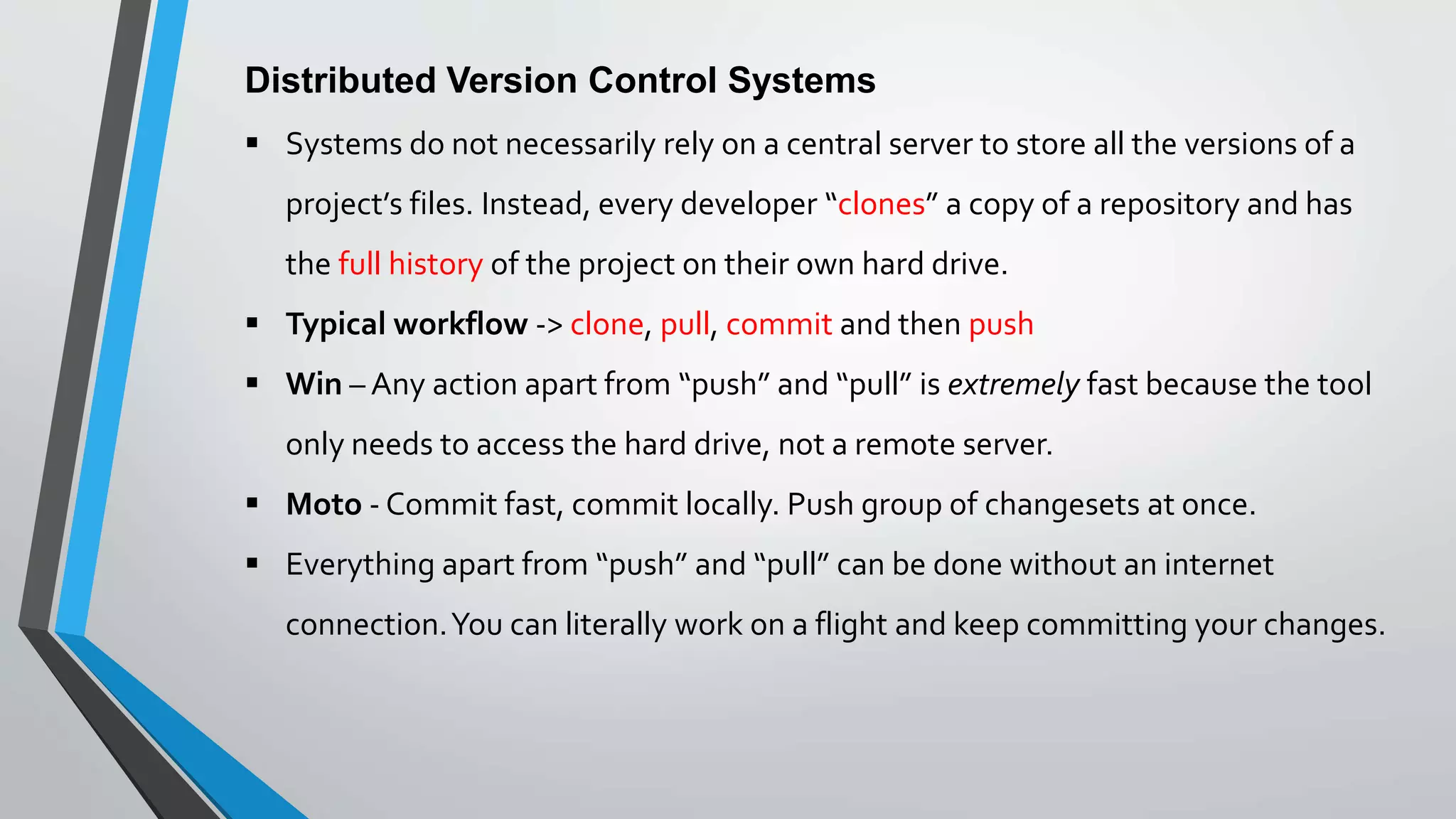 Distributed Version Control Systems
 Systems do not necessarily rely on a central server to store all the versions of a
project’s files. Instead, every developer “clones” a copy of a repository and has
the full history of the project on their own hard drive.
 Typical workflow -> clone, pull, commit and then push
 Win – Any action apart from “push” and “pull” is extremely fast because the tool
only needs to access the hard drive, not a remote server.
 Moto - Commit fast, commit locally. Push group of changesets at once.
 Everything apart from “push” and “pull” can be done without an internet
connection.You can literally work on a flight and keep committing your changes.
 