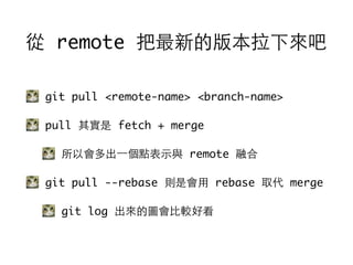 git pull <remote-name> <branch-name>
pull 其實是 fetch + merge
所以會多出⼀一個點表⽰示與 remote 融合
git pull --rebase 則是會⽤用 rebase 取代 merge
git log 出來的圖會⽐比較好看
從 remote 把最新的版本拉下來吧
 