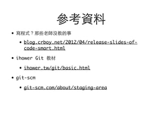 參考資料
• 寫程式？那些⽼老師沒教的事
• blog.crboy.net/2012/04/release-slides-of-
code-smart.html
• ihower Git 教材
• ihower.tw/git/basic.html
• git-scm
• git-scm.com/about/staging-area
 