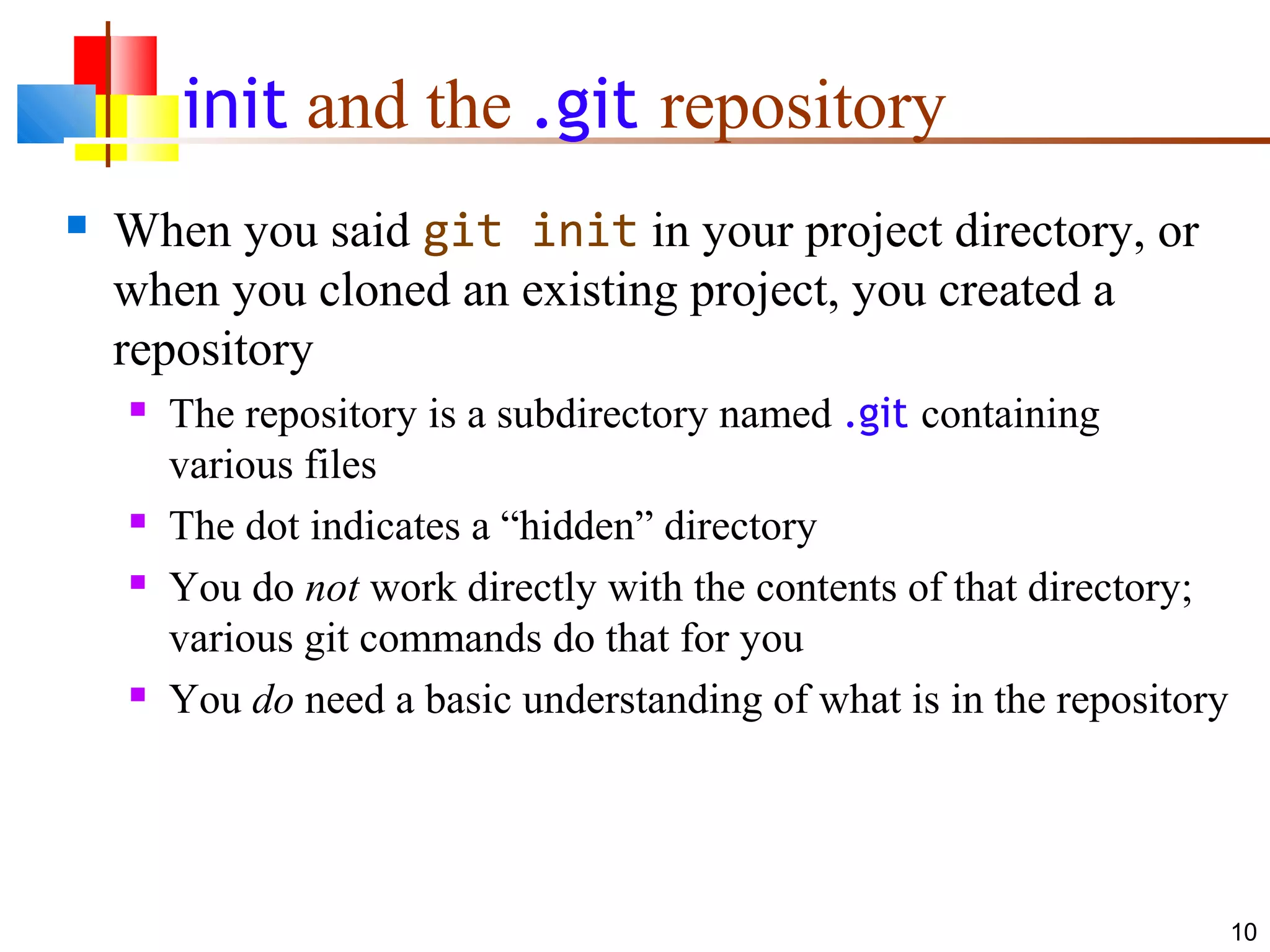 init and the .git repository
 When you said git init in your project directory, or
when you cloned an existing project, you created a
repository
 The repository is a subdirectory named .git containing
various files
 The dot indicates a “hidden” directory
 You do not work directly with the contents of that directory;
various git commands do that for you
 You do need a basic understanding of what is in the repository
10
 