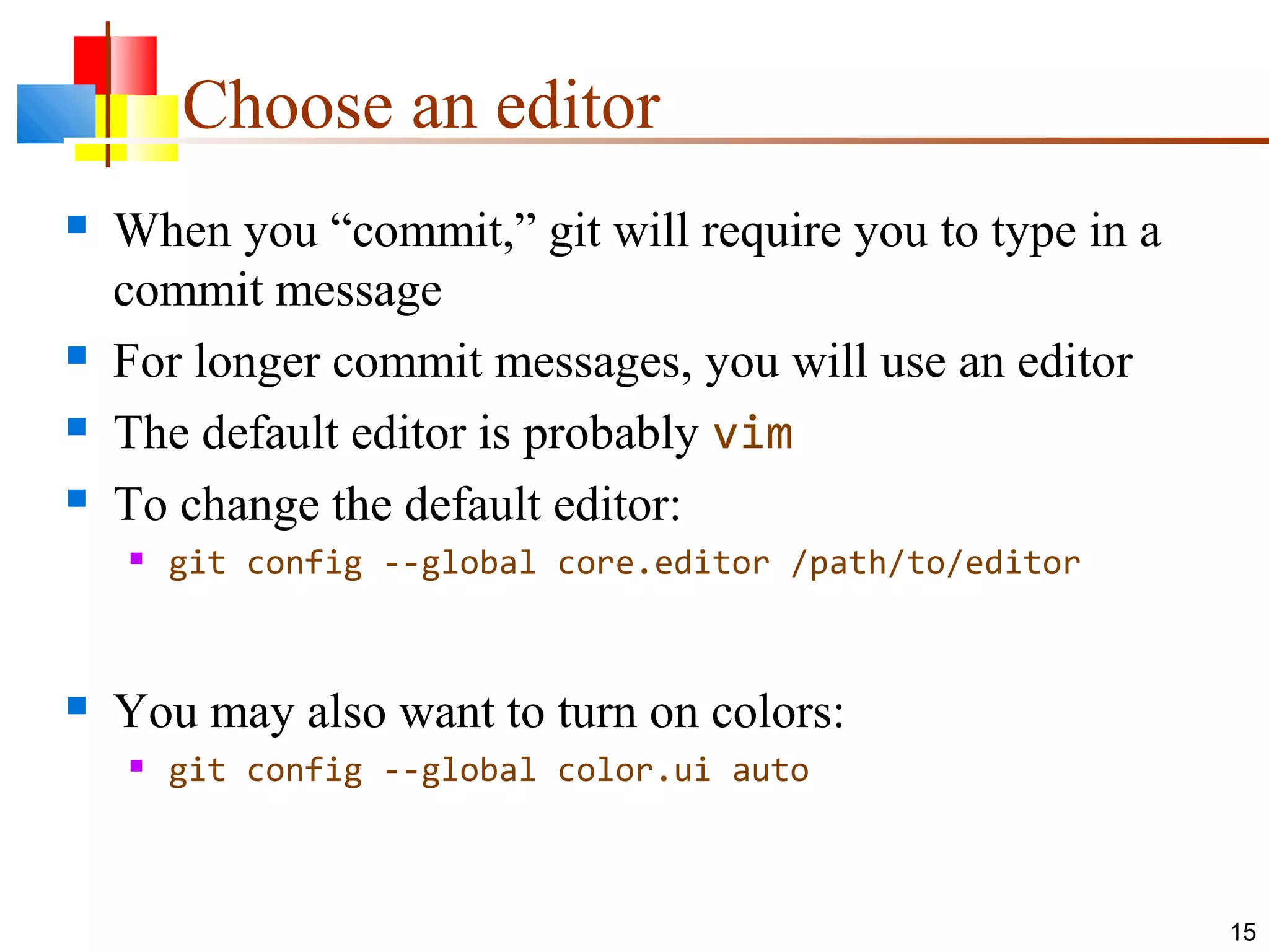 Choose an editor
 When you “commit,” git will require you to type in a
commit message
 For longer commit messages, you will use an editor
 The default editor is probably vim
 To change the default editor:
 git config --global core.editor /path/to/editor
 You may also want to turn on colors:
 git config --global color.ui auto
15
 
