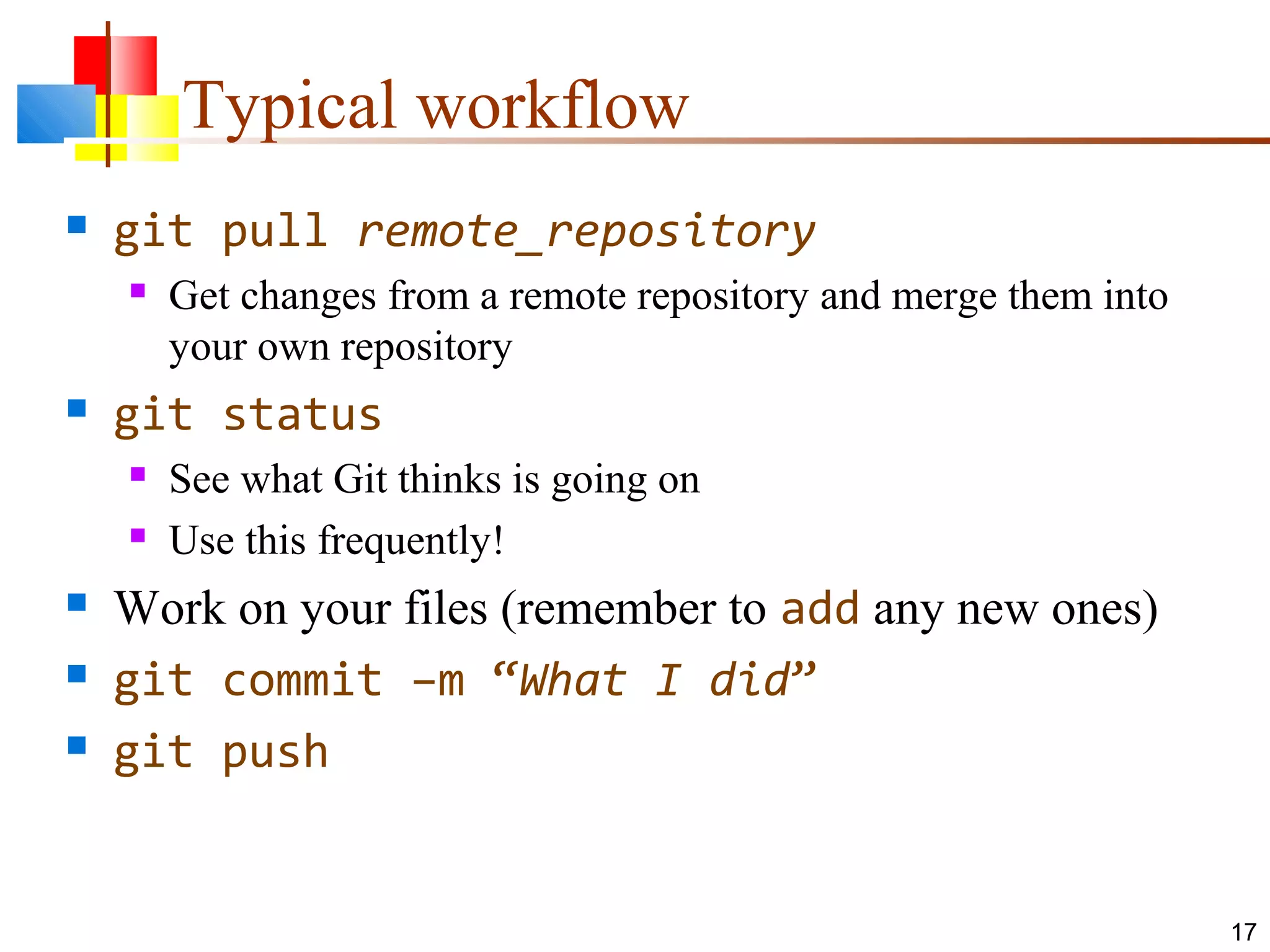 Typical workflow
 git pull remote_repository
 Get changes from a remote repository and merge them into
your own repository
 git status
 See what Git thinks is going on
 Use this frequently!
 Work on your files (remember to add any new ones)
 git commit –m “What I did”
 git push
17
 