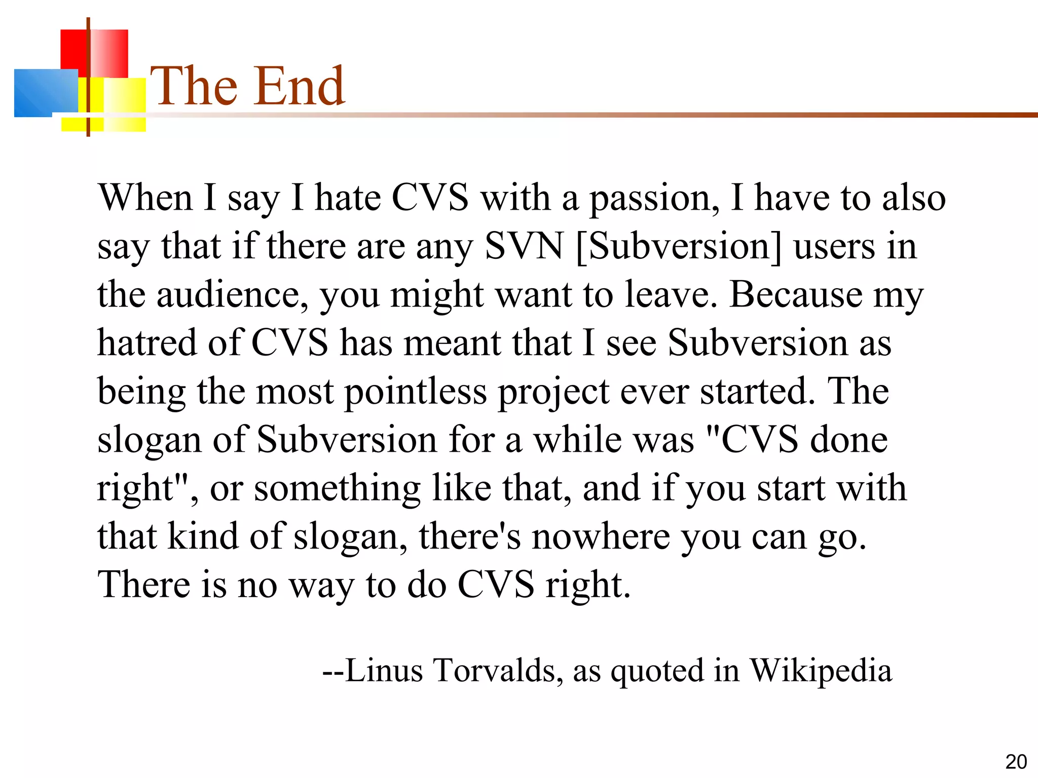 The End
20
When I say I hate CVS with a passion, I have to also
say that if there are any SVN [Subversion] users in
the audience, you might want to leave. Because my
hatred of CVS has meant that I see Subversion as
being the most pointless project ever started. The
slogan of Subversion for a while was "CVS done
right", or something like that, and if you start with
that kind of slogan, there's nowhere you can go.
There is no way to do CVS right.
--Linus Torvalds, as quoted in Wikipedia
 