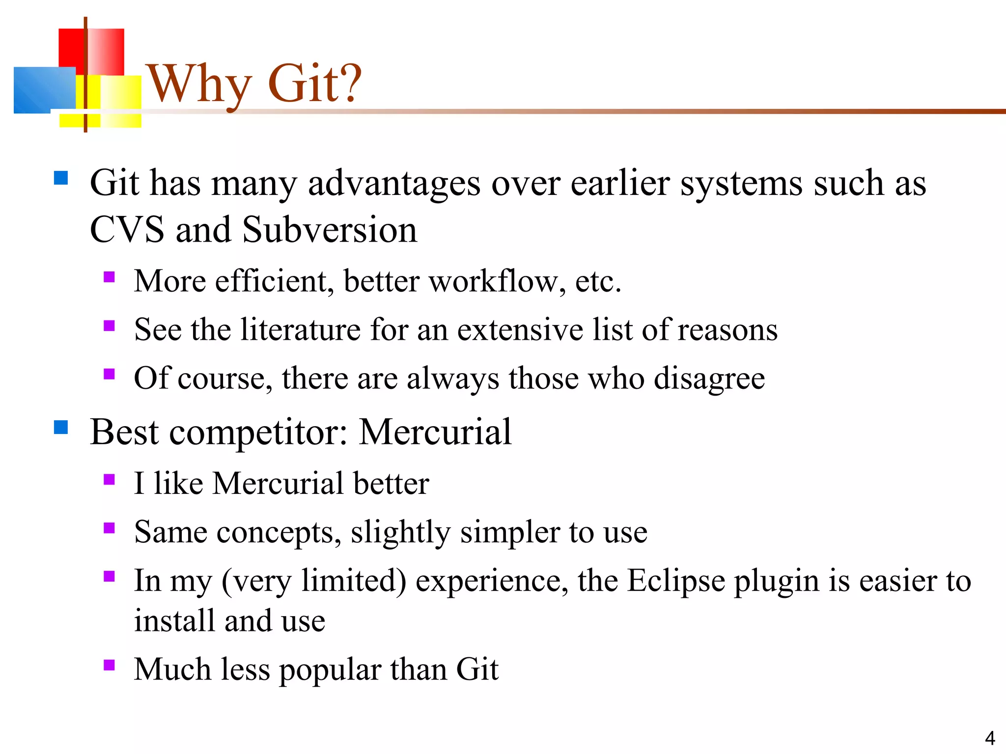 Why Git?
 Git has many advantages over earlier systems such as
CVS and Subversion
 More efficient, better workflow, etc.
 See the literature for an extensive list of reasons
 Of course, there are always those who disagree
 Best competitor: Mercurial
 I like Mercurial better
 Same concepts, slightly simpler to use
 In my (very limited) experience, the Eclipse plugin is easier to
install and use
 Much less popular than Git
4
 