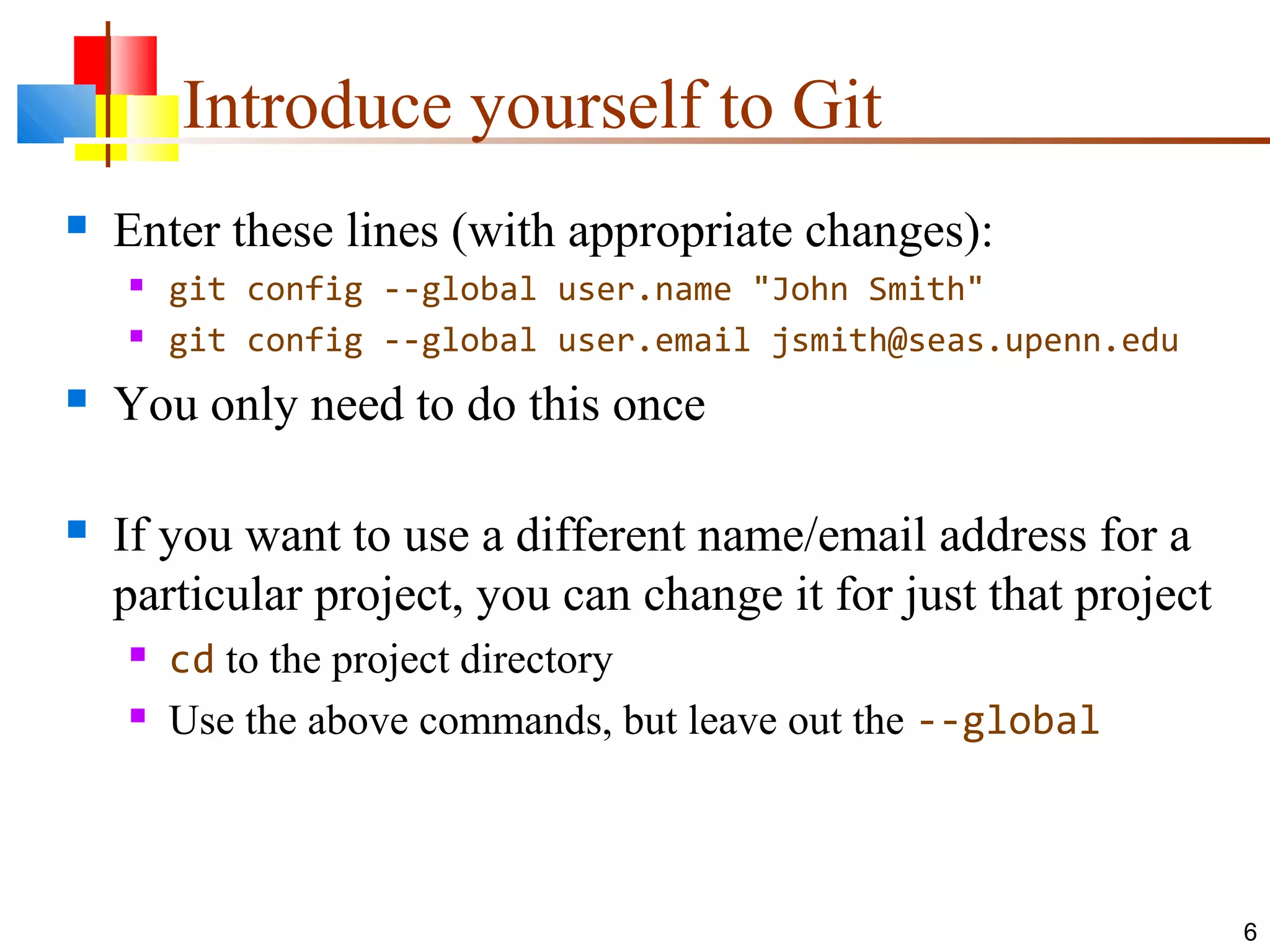 Introduce yourself to Git
 Enter these lines (with appropriate changes):
 git config --global user.name "John Smith"
 git config --global user.email jsmith@seas.upenn.edu
 You only need to do this once
 If you want to use a different name/email address for a
particular project, you can change it for just that project
 cd to the project directory
 Use the above commands, but leave out the --global
6
 