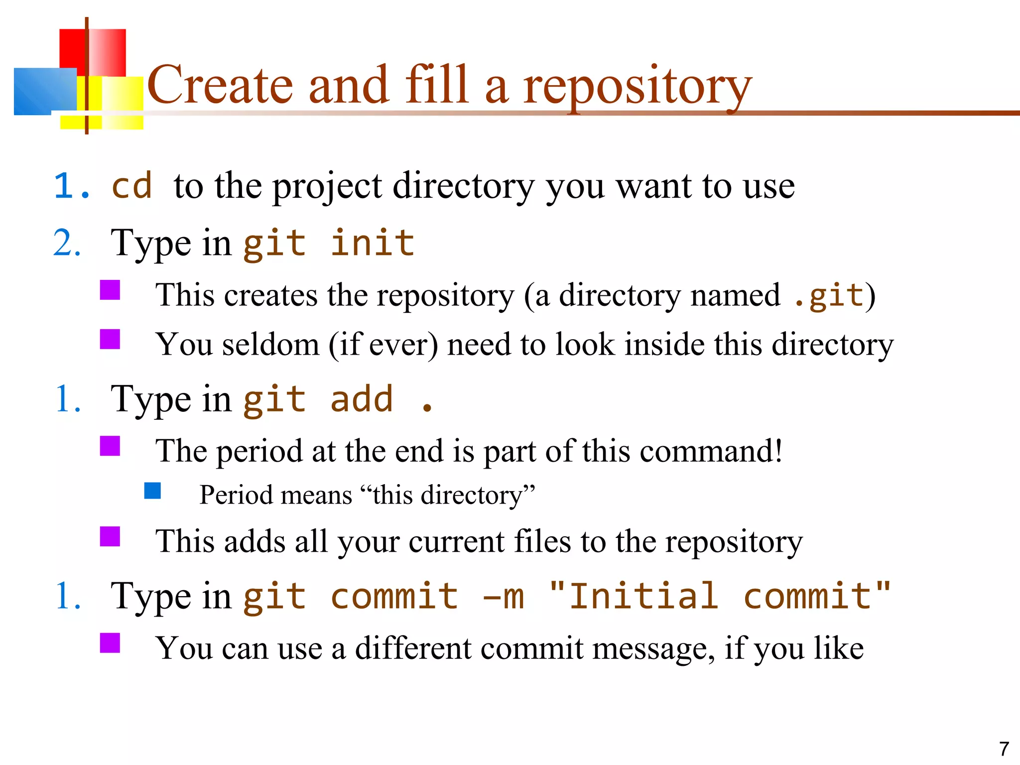 Create and fill a repository
1. cd to the project directory you want to use
2. Type in git init
 This creates the repository (a directory named .git)
 You seldom (if ever) need to look inside this directory
1. Type in git add .
 The period at the end is part of this command!
 Period means “this directory”
 This adds all your current files to the repository
1. Type in git commit –m "Initial commit"
 You can use a different commit message, if you like
7
 