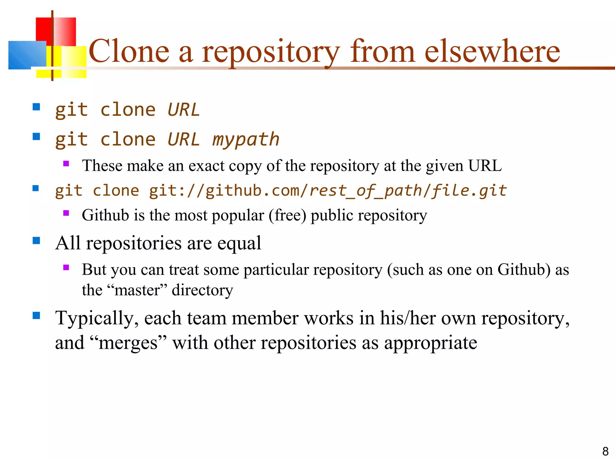 Clone a repository from elsewhere
 git clone URL
 git clone URL mypath
 These make an exact copy of the repository at the given URL
 git clone git://github.com/rest_of_path/file.git
 Github is the most popular (free) public repository
 All repositories are equal
 But you can treat some particular repository (such as one on Github) as
the “master” directory
 Typically, each team member works in his/her own repository,
and “merges” with other repositories as appropriate
8
 
