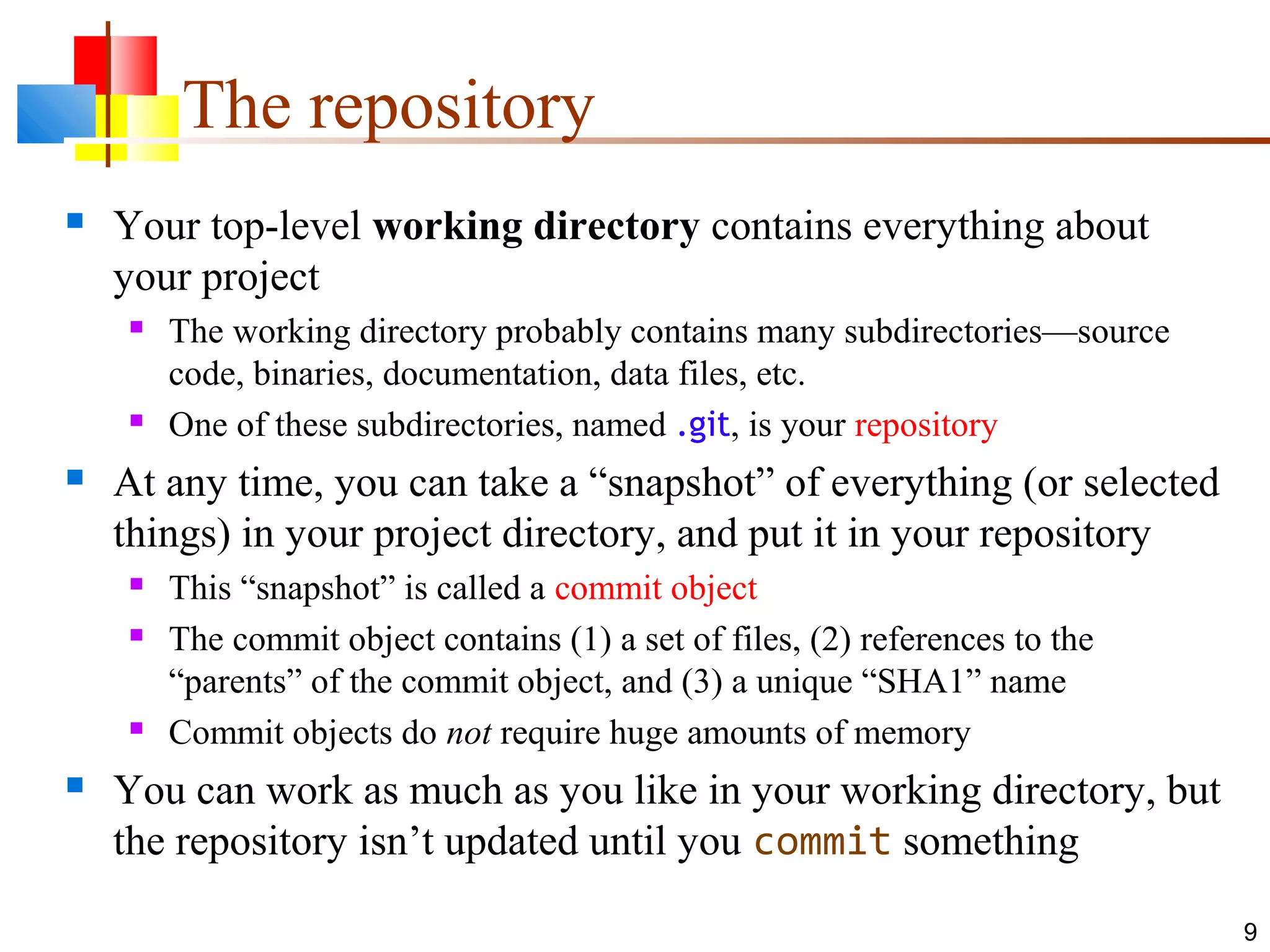 The repository
 Your top-level working directory contains everything about
your project
 The working directory probably contains many subdirectories—source
code, binaries, documentation, data files, etc.
 One of these subdirectories, named .git, is your repository
 At any time, you can take a “snapshot” of everything (or selected
things) in your project directory, and put it in your repository
 This “snapshot” is called a commit object
 The commit object contains (1) a set of files, (2) references to the
“parents” of the commit object, and (3) a unique “SHA1” name
 Commit objects do not require huge amounts of memory
 You can work as much as you like in your working directory, but
the repository isn’t updated until you commit something
9
 